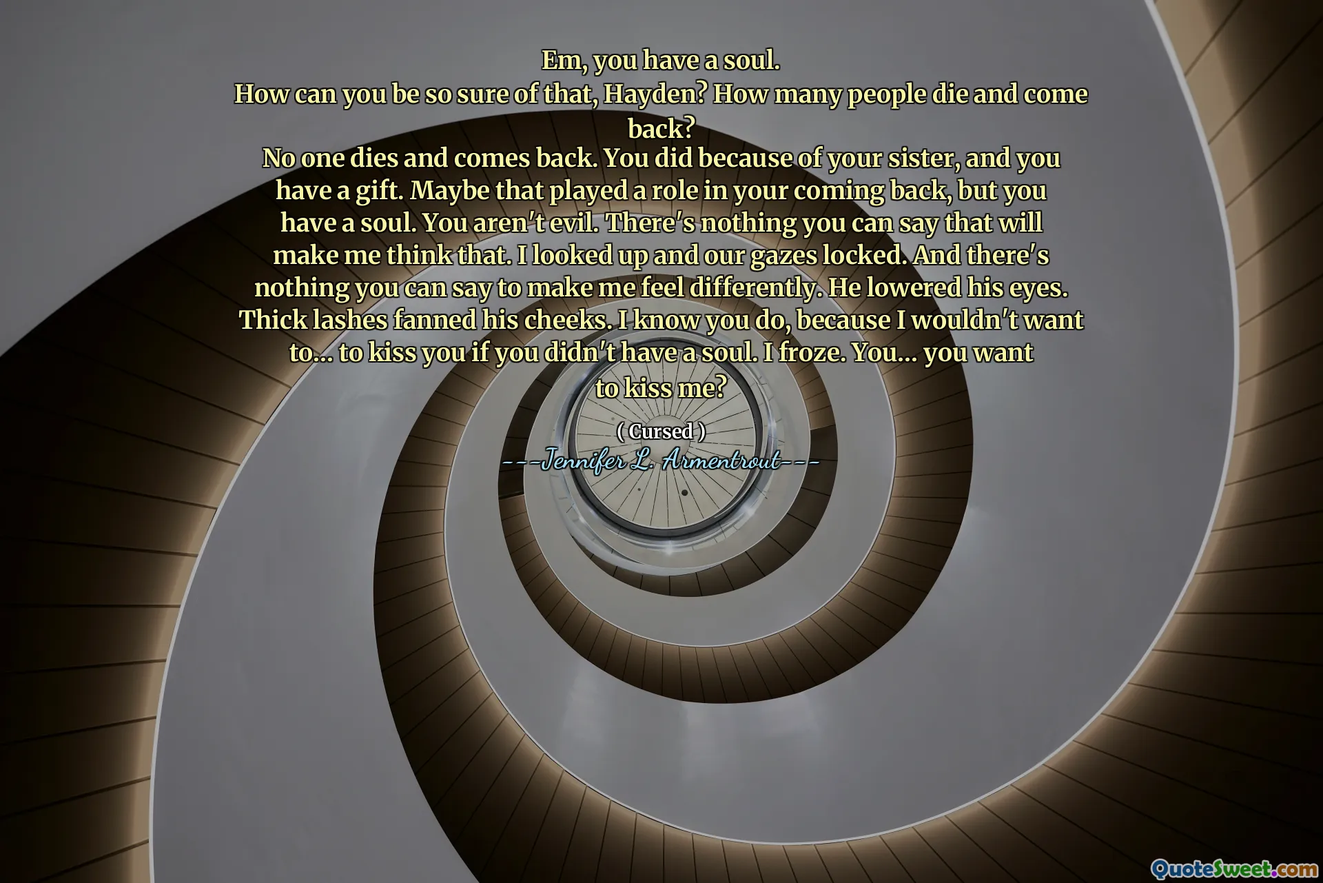 Em, you have a soul.
How can you be so sure of that, Hayden? How many people die and come back?
No one dies and comes back. You did because of your sister, and you have a gift. Maybe that played a role in your coming back, but you have a soul. You aren't evil. There's nothing you can say that will make me think that. I looked up and our gazes locked. And there's nothing you can say to make me feel differently. He lowered his eyes. Thick lashes fanned his cheeks. I know you do, because I wouldn't want to… to kiss you if you didn't have a soul. I froze. You… you want to kiss me?
