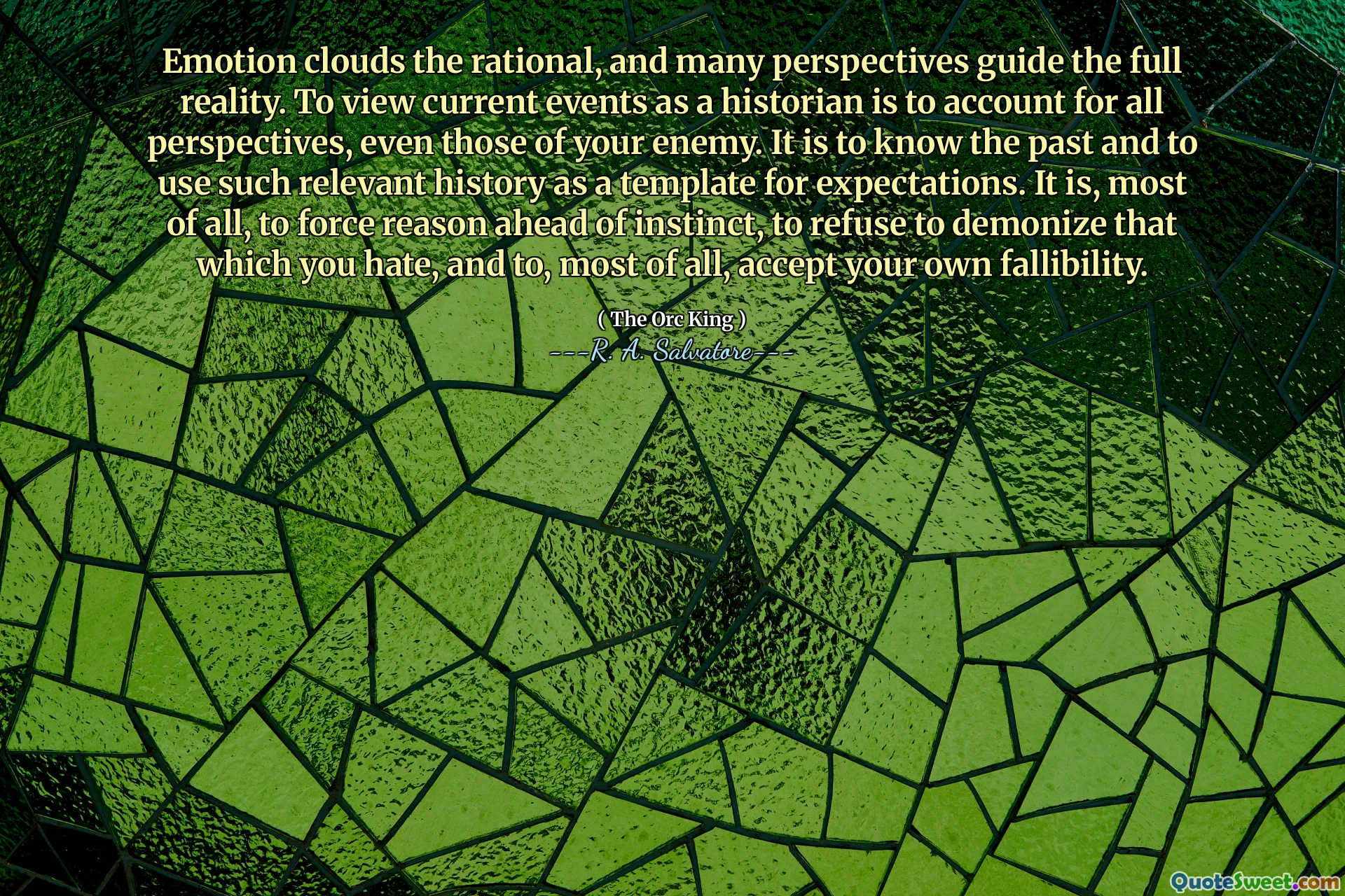 Emotion clouds the rational, and many perspectives guide the full reality. To view current events as a historian is to account for all perspectives, even those of your enemy. It is to know the past and to use such relevant history as a template for expectations. It is, most of all, to force reason ahead of instinct, to refuse to demonize that which you hate, and to, most of all, accept your own fallibility.