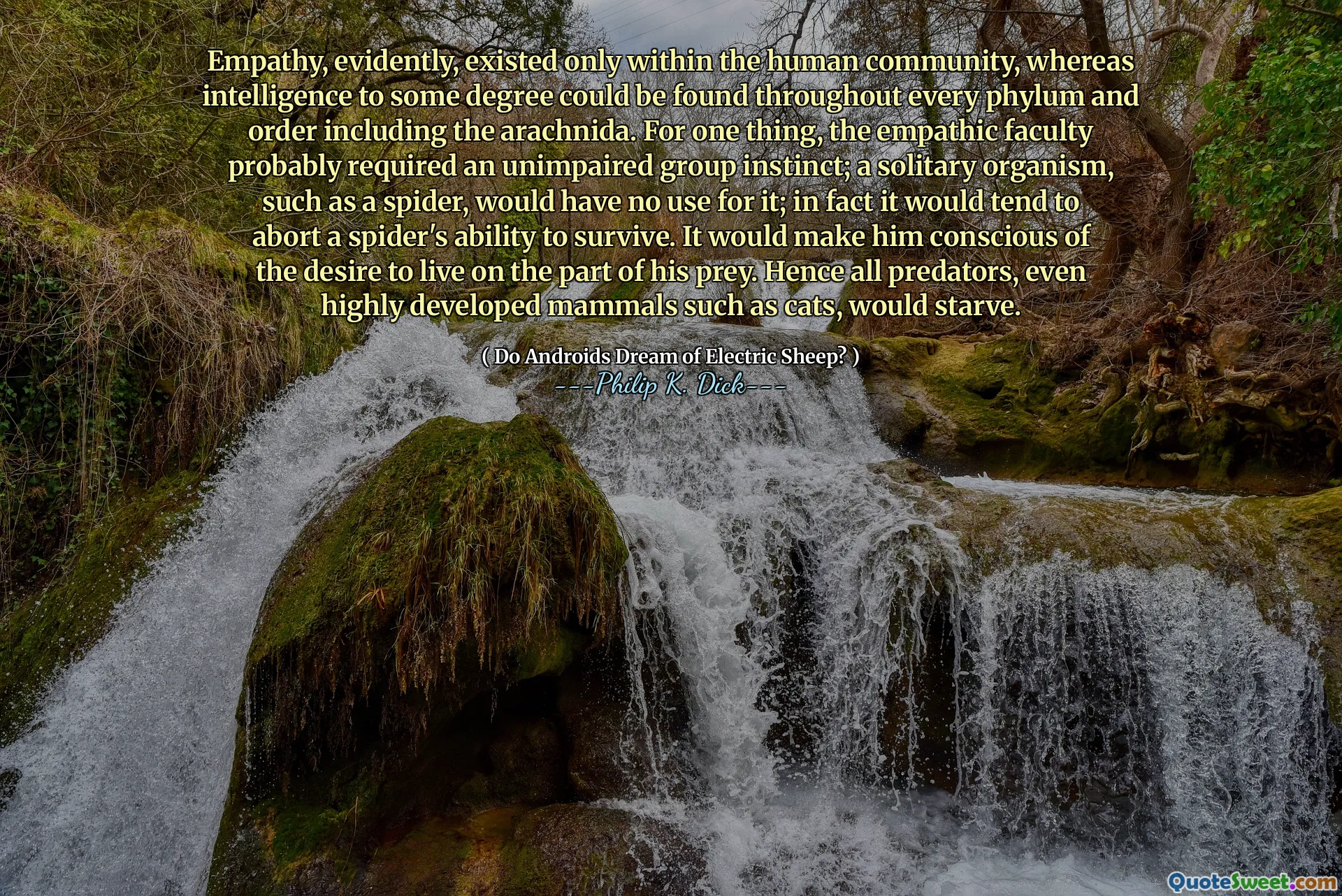 Empathy, evidently, existed only within the human community, whereas intelligence to some degree could be found throughout every phylum and order including the arachnida. For one thing, the empathic faculty probably required an unimpaired group instinct; a solitary organism, such as a spider, would have no use for it; in fact it would tend to abort a spider's ability to survive. It would make him conscious of the desire to live on the part of his prey. Hence all predators, even highly developed mammals such as cats, would starve.