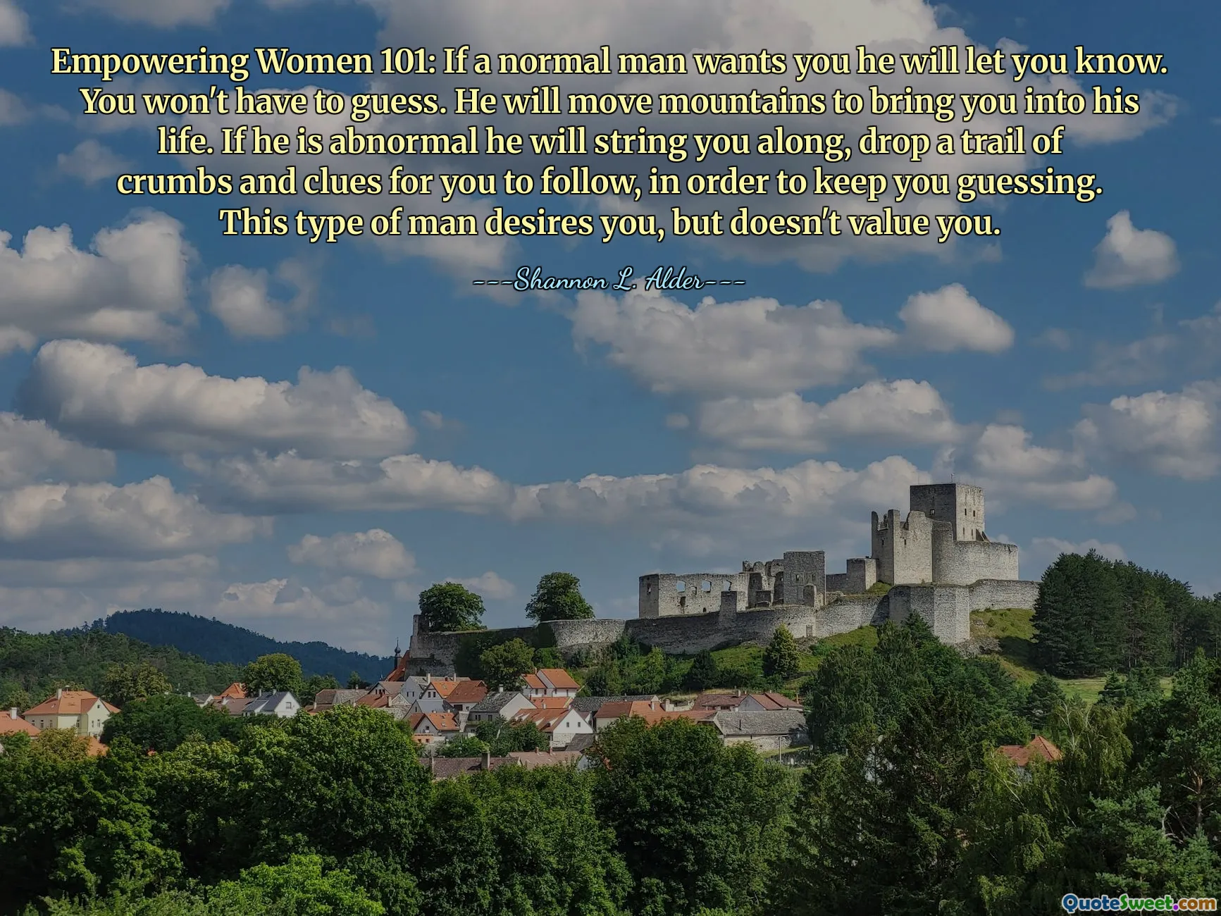 Empowering Women 101: If a normal man wants you he will let you know. You won't have to guess. He will move mountains to bring you into his life. If he is abnormal he will string you along, drop a trail of crumbs and clues for you to follow, in order to keep you guessing. This type of man desires you, but doesn't value you.