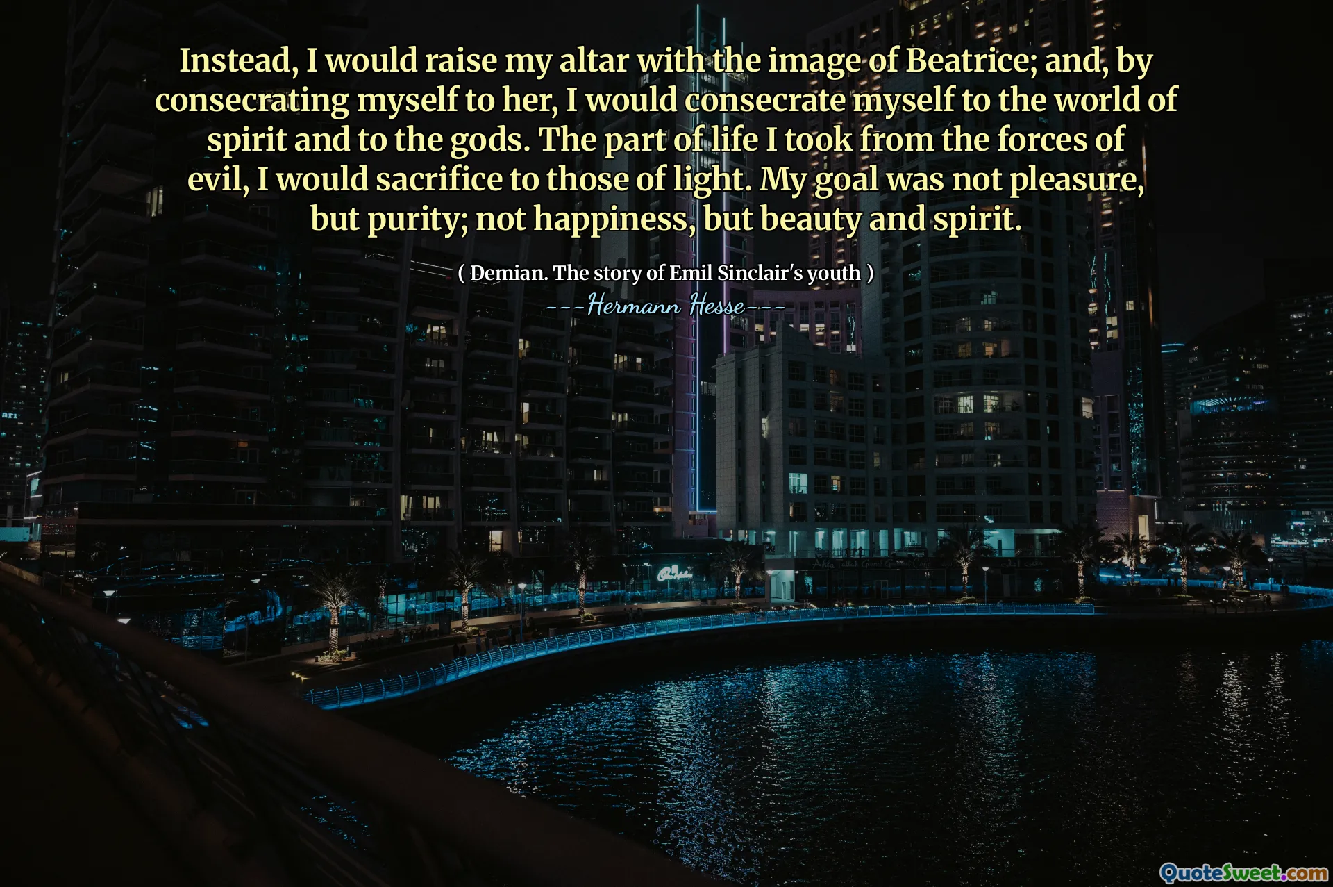 Instead, I would raise my altar with the image of Beatrice; and, by consecrating myself to her, I would consecrate myself to the world of spirit and to the gods. The part of life I took from the forces of evil, I would sacrifice to those of light. My goal was not pleasure, but purity; not happiness, but beauty and spirit.