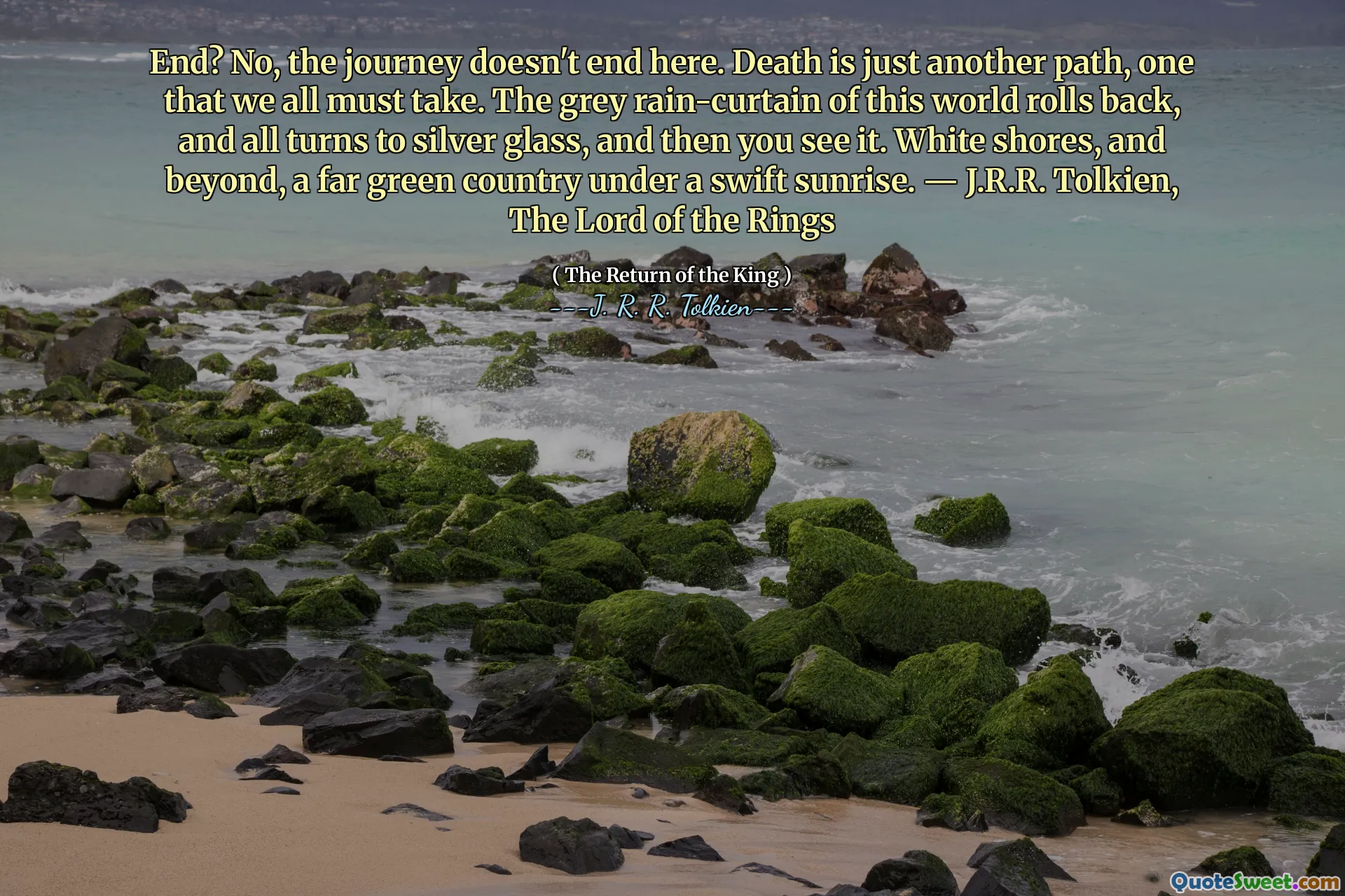 End? No, the journey doesn't end here. Death is just another path, one that we all must take. The grey rain-curtain of this world rolls back, and all turns to silver glass, and then you see it. White shores, and beyond, a far green country under a swift sunrise. ― J.R.R. Tolkien, The Lord of the Rings