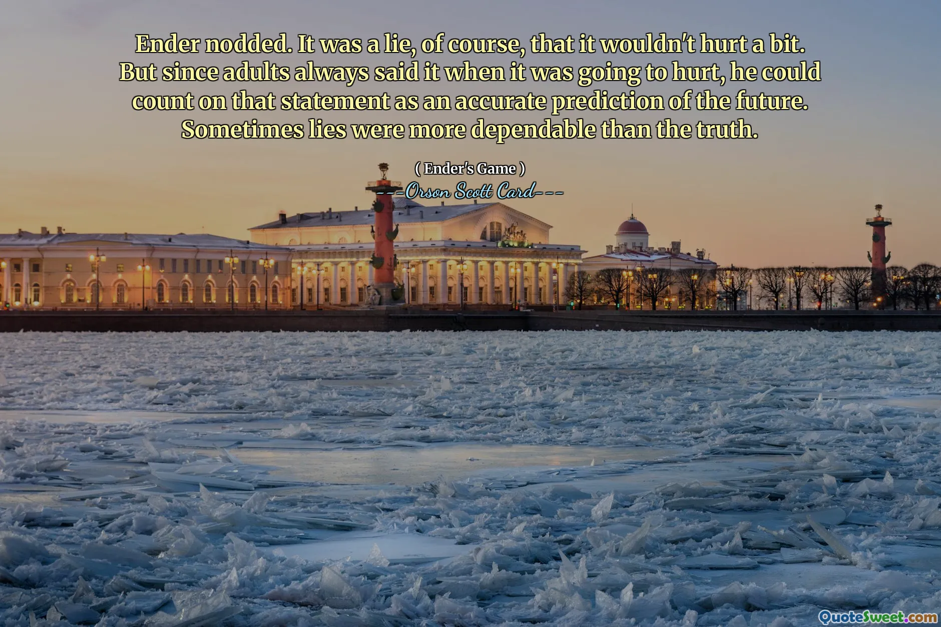 ენდერმა თავი დაუქნია. ტყუილი იყო, რა თქმა უნდა, რომ ცოტა არ დაშავდებოდა. მაგრამ რადგან მოზარდები ამას ყოველთვის ამბობდნენ, როცა ტკივილს აყენებდა, მას შეეძლო დაეყრდნო ამ განცხადებას, როგორც მომავლის ზუსტ პროგნოზს. ზოგჯერ ტყუილი უფრო საიმედო იყო ვიდრე სიმართლე.