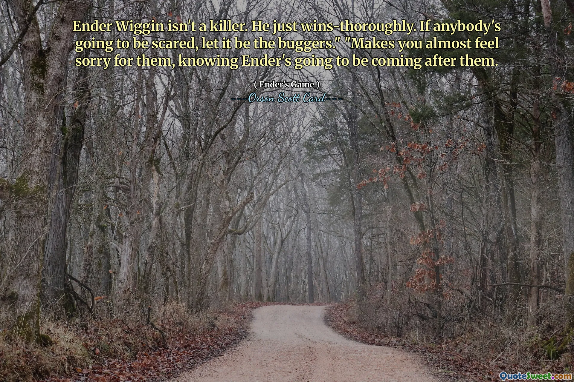 Ender Wiggin isn't a killer. He just wins-thoroughly. If anybody's going to be scared, let it be the buggers." "Makes you almost feel sorry for them, knowing Ender's going to be coming after them.