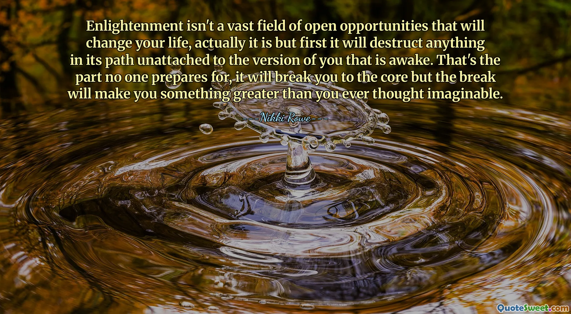 Enlightenment isn't a vast field of open opportunities that will change your life, actually it is but first it will destruct anything in its path unattached to the version of you that is awake. That's the part no one prepares for, it will break you to the core but the break will make you something greater than you ever thought imaginable.