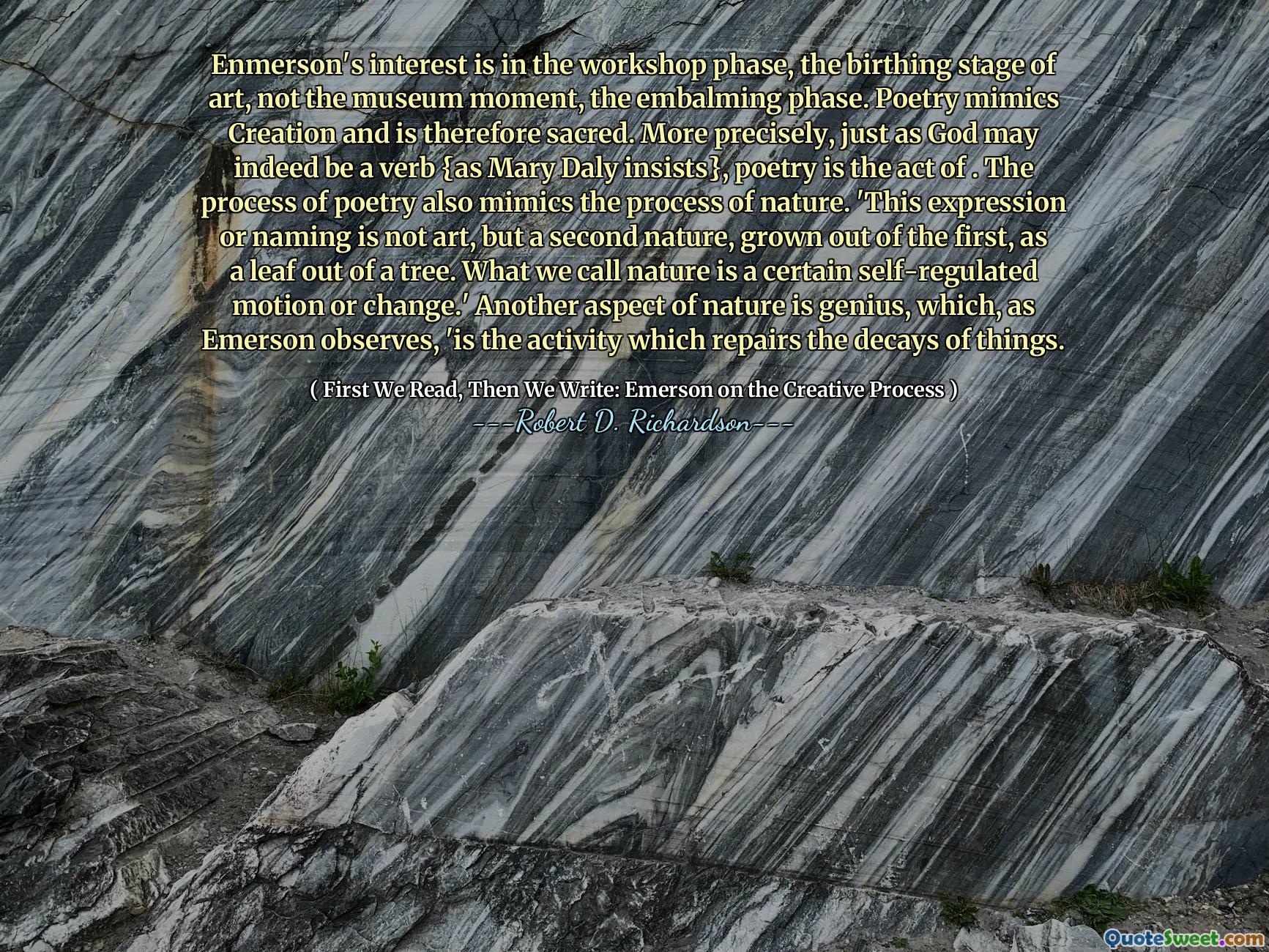 Enmerson's interest is in the workshop phase, the birthing stage of art, not the museum moment, the embalming phase. Poetry mimics Creation and is therefore sacred. More precisely, just as God may indeed be a verb {as Mary Daly insists}, poetry is the act of . The process of poetry also mimics the process of nature. 'This expression or naming is not art, but a second nature, grown out of the first, as a leaf out of a tree. What we call nature is a certain self-regulated motion or change.' Another aspect of nature is genius, which, as Emerson observes, 'is the activity which repairs the decays of things.