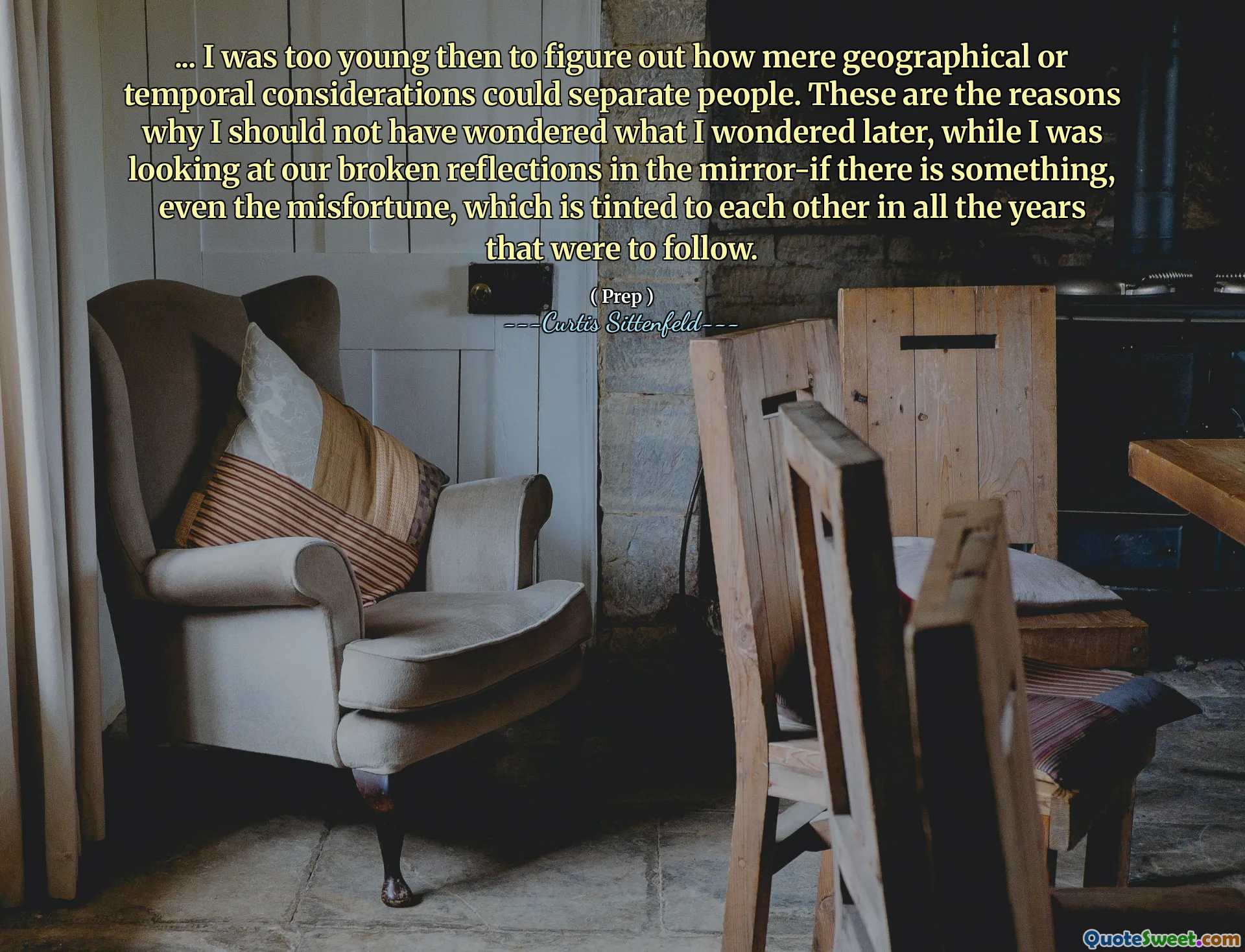 ... I was too young then to figure out how mere geographical or temporal considerations could separate people. These are the reasons why I should not have wondered what I wondered later, while I was looking at our broken reflections in the mirror-if there is something, even the misfortune, which is tinted to each other in all the years that were to follow.