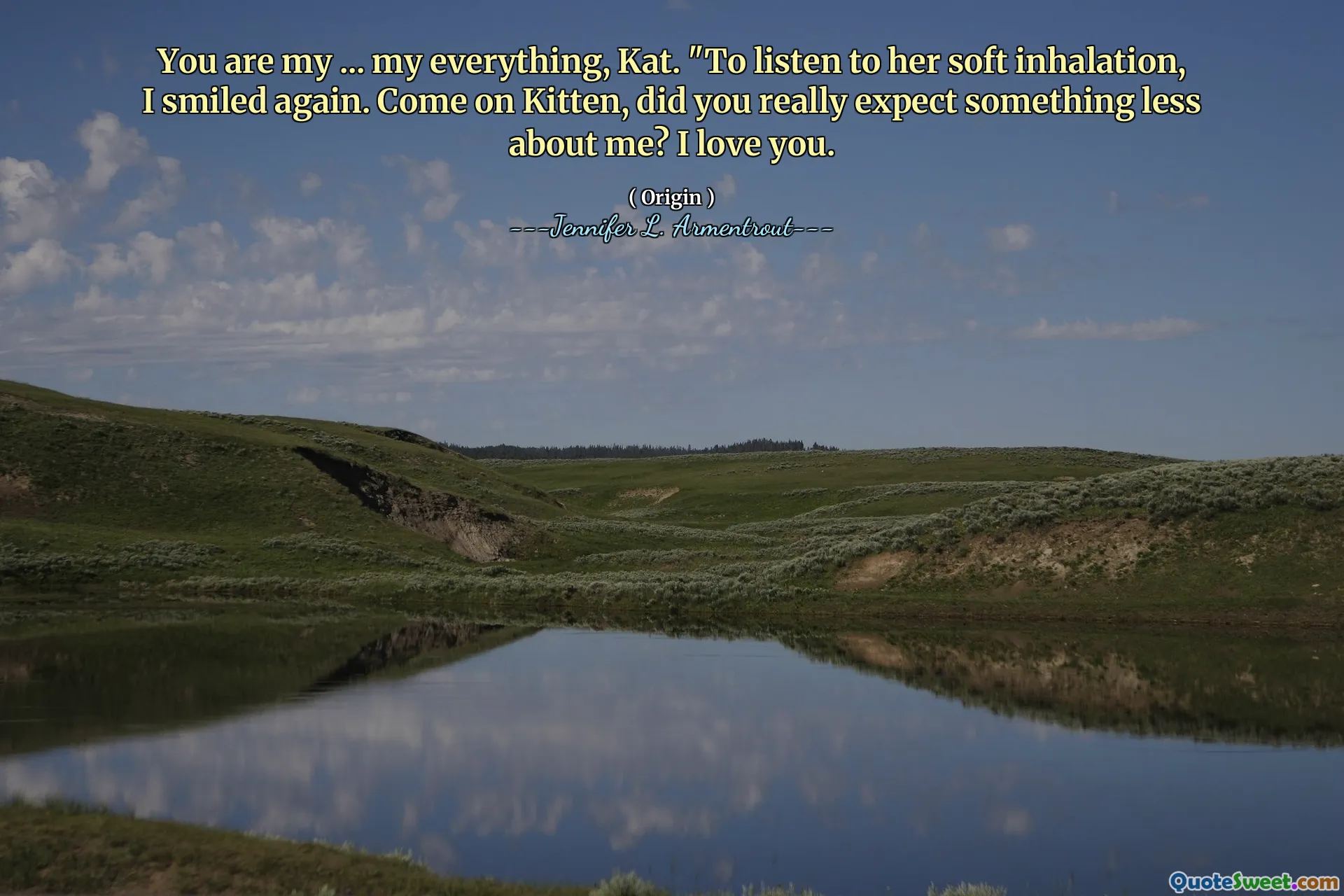 You are my ... my everything, Kat. "To listen to her soft inhalation, I smiled again. Come on Kitten, did you really expect something less about me? I love you.