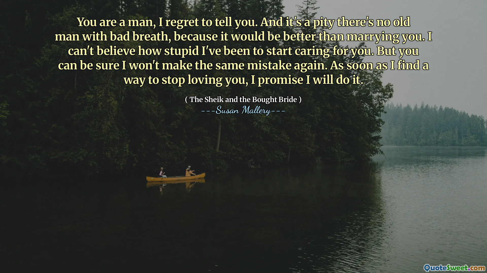 You are a man, I regret to tell you. And it's a pity there's no old man with bad breath, because it would be better than marrying you. I can't believe how stupid I've been to start caring for you. But you can be sure I won't make the same mistake again. As soon as I find a way to stop loving you, I promise I will do it.