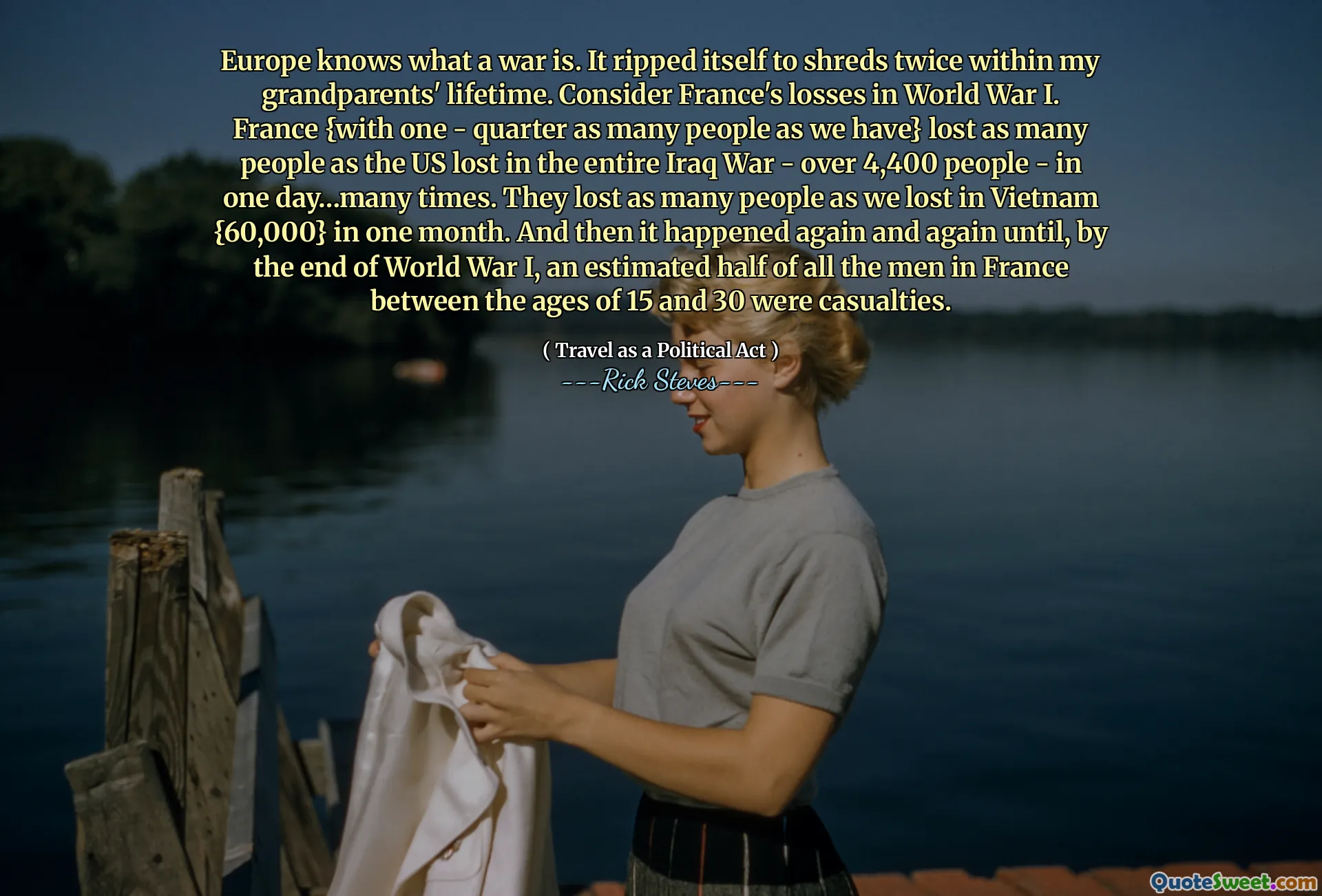 Europe knows what a war is. It ripped itself to shreds twice within my grandparents' lifetime. Consider France's losses in World War I. France {with one - quarter as many people as we have} lost as many people as the US lost in the entire Iraq War - over 4,400 people - in one day…many times. They lost as many people as we lost in Vietnam {60,000} in one month. And then it happened again and again until, by the end of World War I, an estimated half of all the men in France between the ages of 15 and 30 were casualties.