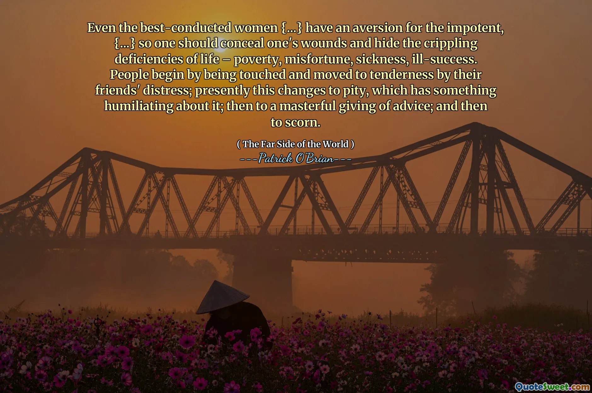 Even the best-conducted women {...} have an aversion for the impotent, {...} so one should conceal one's wounds and hide the crippling deficiencies of life – poverty, misfortune, sickness, ill-success. People begin by being touched and moved to tenderness by their friends' distress; presently this changes to pity, which has something humiliating about it; then to a masterful giving of advice; and then to scorn.