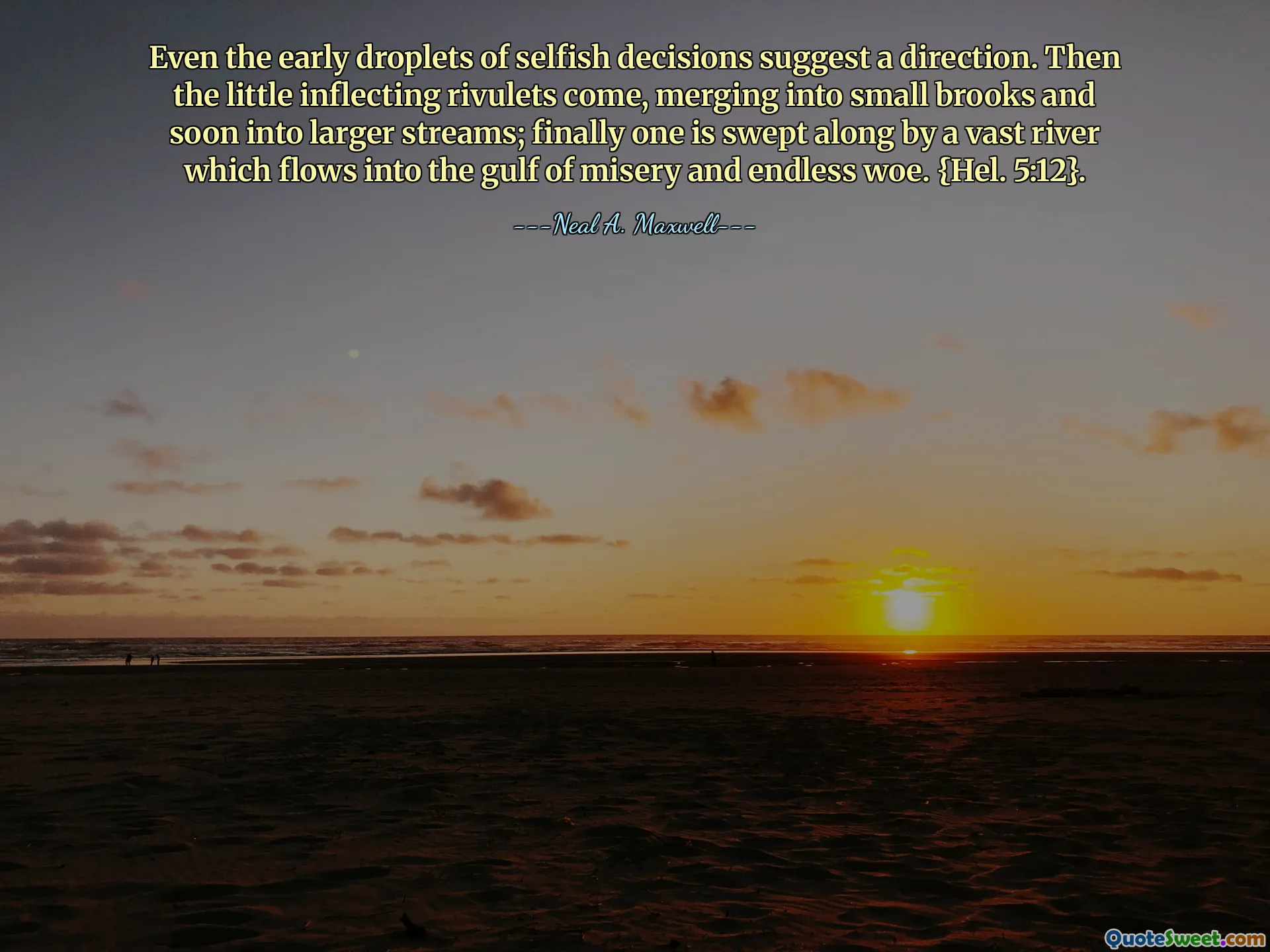 Even the early droplets of selfish decisions suggest a direction. Then the little inflecting rivulets come, merging into small brooks and soon into larger streams; finally one is swept along by a vast river which flows into the gulf of misery and endless woe. {Hel. 5:12}.