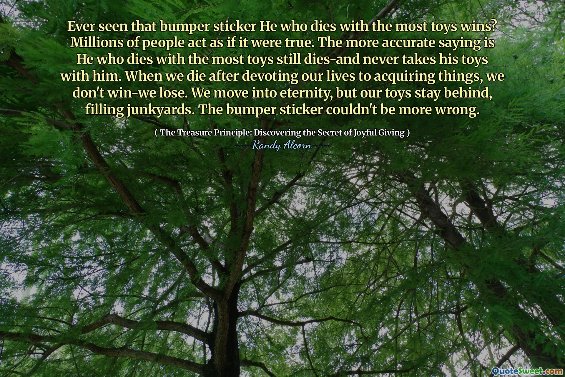 Avez-vous déjà vu cet autocollant pour pare-chocs qui meurt avec le plus de jouets gagne? Des millions de personnes agissent comme si c'était vrai. Le dicton le plus précis est celui qui meurt avec le plus de jouets meurt encore et ne prend jamais ses jouets avec lui. Lorsque nous mourons après avoir consacré nos vies à l'acquisition de choses, nous ne perdons pas. Nous nous déplaçons dans l'éternité, mais nos jouets restent derrière, remplissant les junkyards. L'autocollant pour pare-chocs ne pouvait pas se tromper.