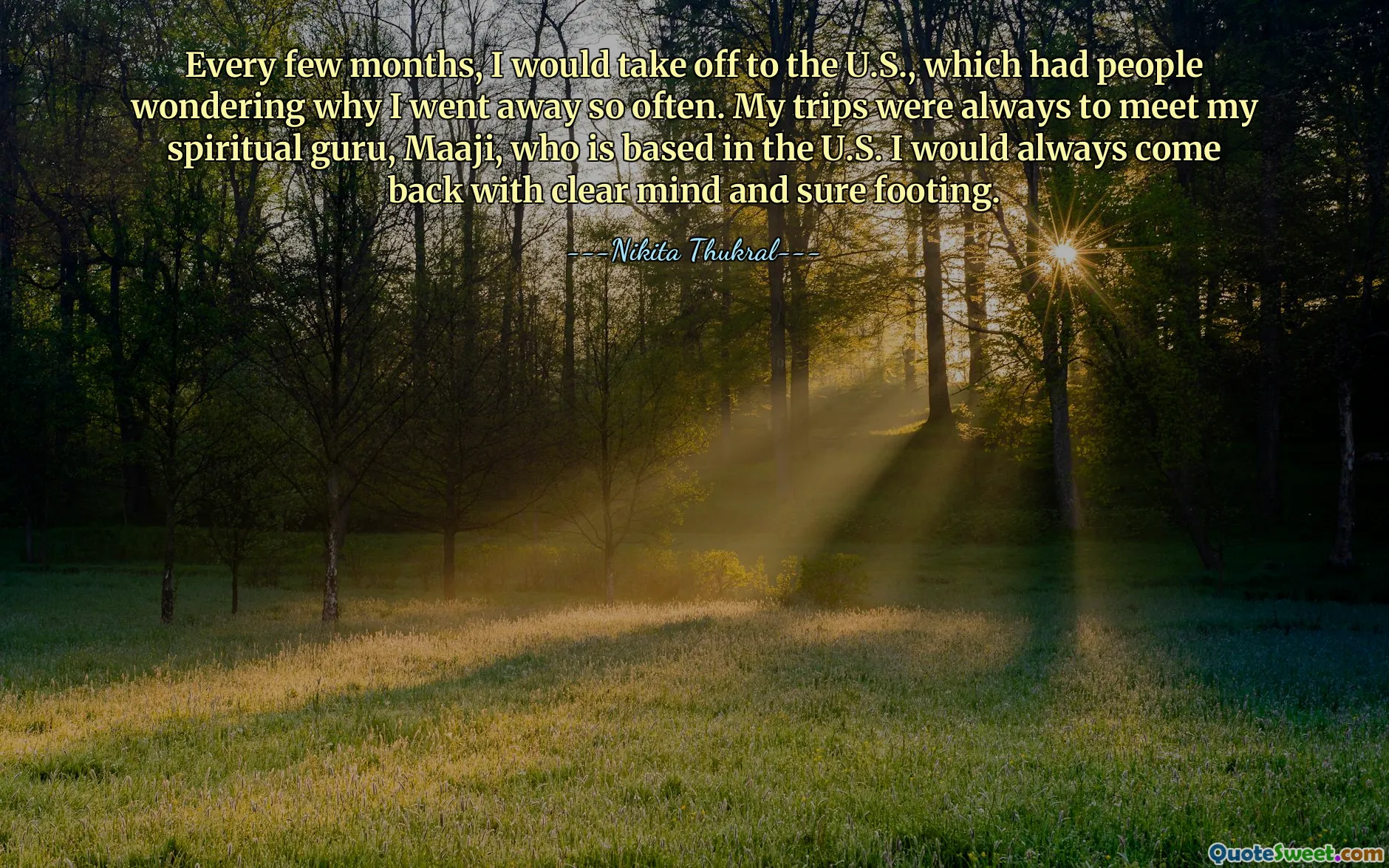 Every few months, I would take off to the U.S., which had people wondering why I went away so often. My trips were always to meet my spiritual guru, Maaji, who is based in the U.S. I would always come back with clear mind and sure footing.