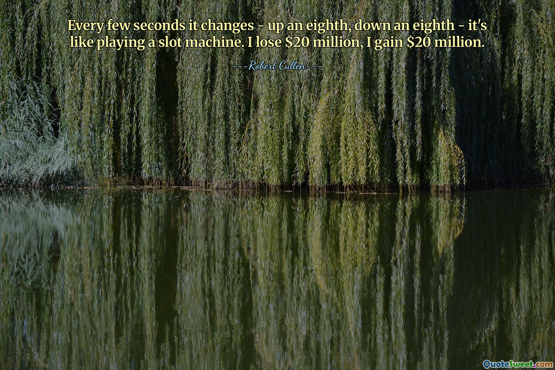 Every few seconds it changes - up an eighth, down an eighth - it's like playing a slot machine. I lose $20 million, I gain $20 million.