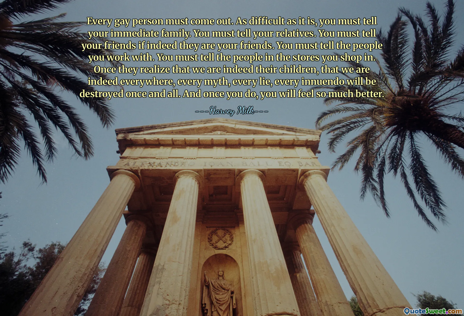 Every gay person must come out. As difficult as it is, you must tell your immediate family. You must tell your relatives. You must tell your friends if indeed they are your friends. You must tell the people you work with. You must tell the people in the stores you shop in. Once they realize that we are indeed their children, that we are indeed everywhere, every myth, every lie, every innuendo will be destroyed once and all. And once you do, you will feel so much better.