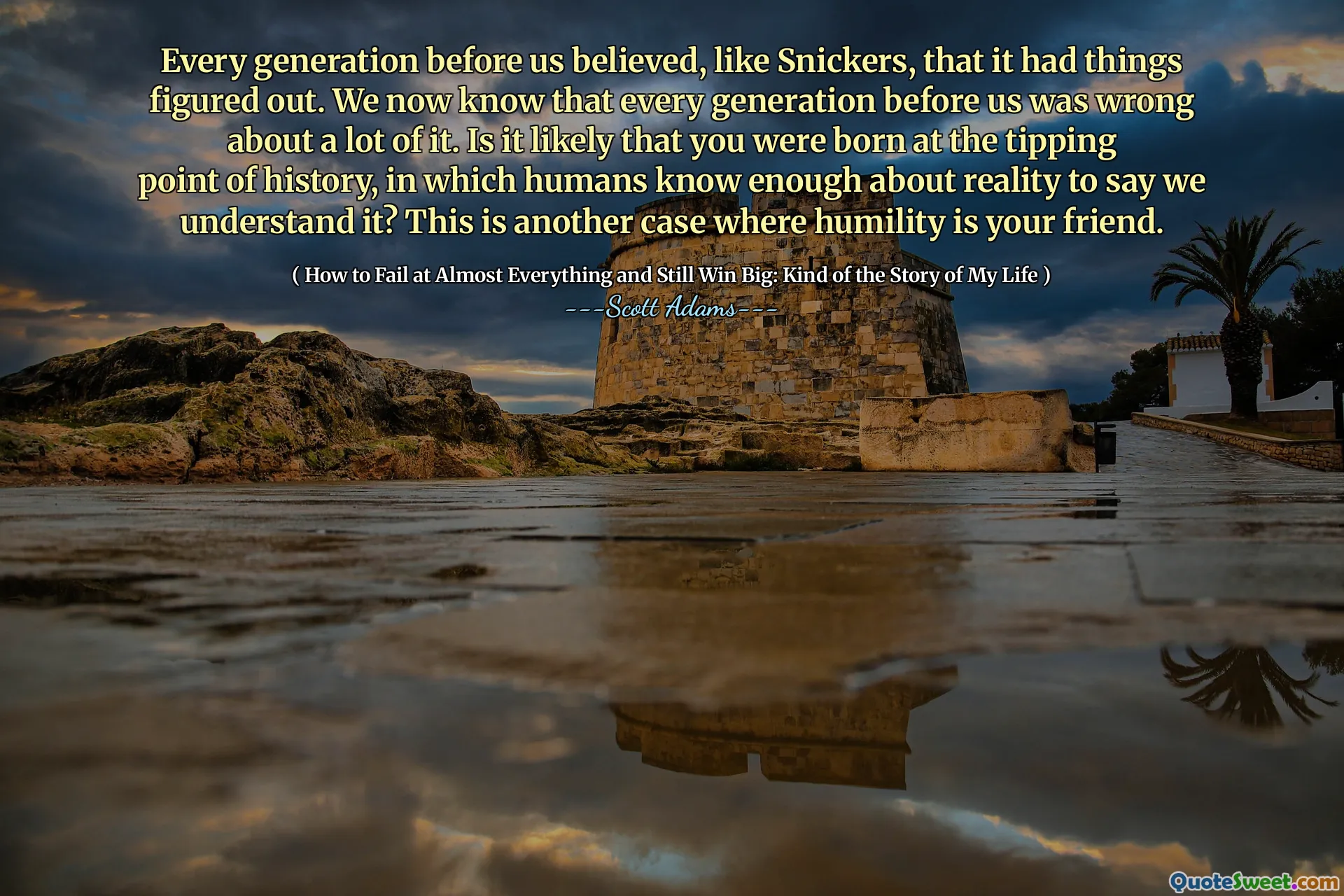 Every generation before us believed, like Snickers, that it had things figured out. We now know that every generation before us was wrong about a lot of it. Is it likely that you were born at the tipping point of history, in which humans know enough about reality to say we understand it? This is another case where humility is your friend.