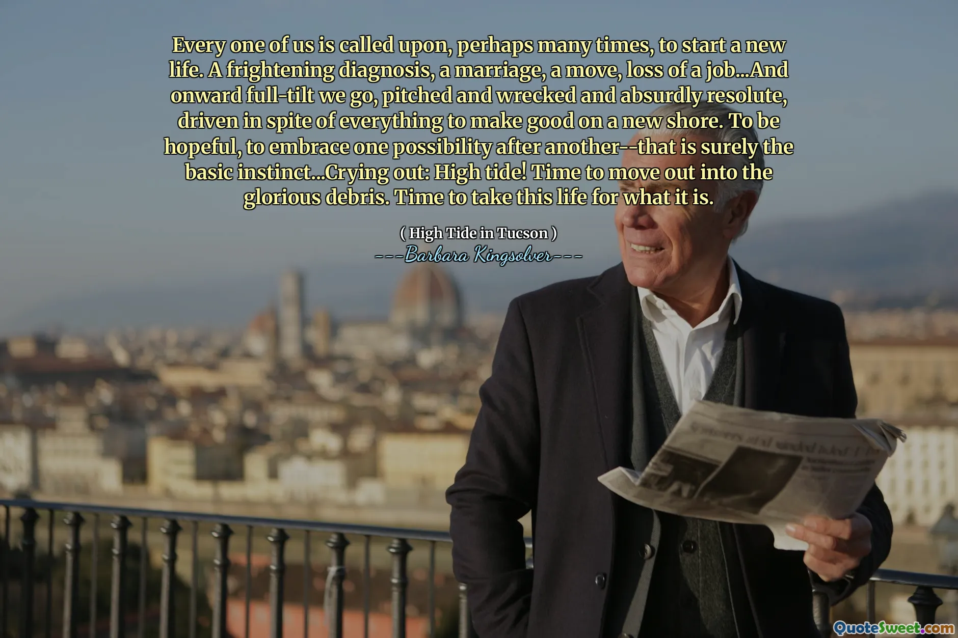 Every one of us is called upon, perhaps many times, to start a new life. A frightening diagnosis, a marriage, a move, loss of a job...And onward full-tilt we go, pitched and wrecked and absurdly resolute, driven in spite of everything to make good on a new shore. To be hopeful, to embrace one possibility after another--that is surely the basic instinct...Crying out: High tide! Time to move out into the glorious debris. Time to take this life for what it is.