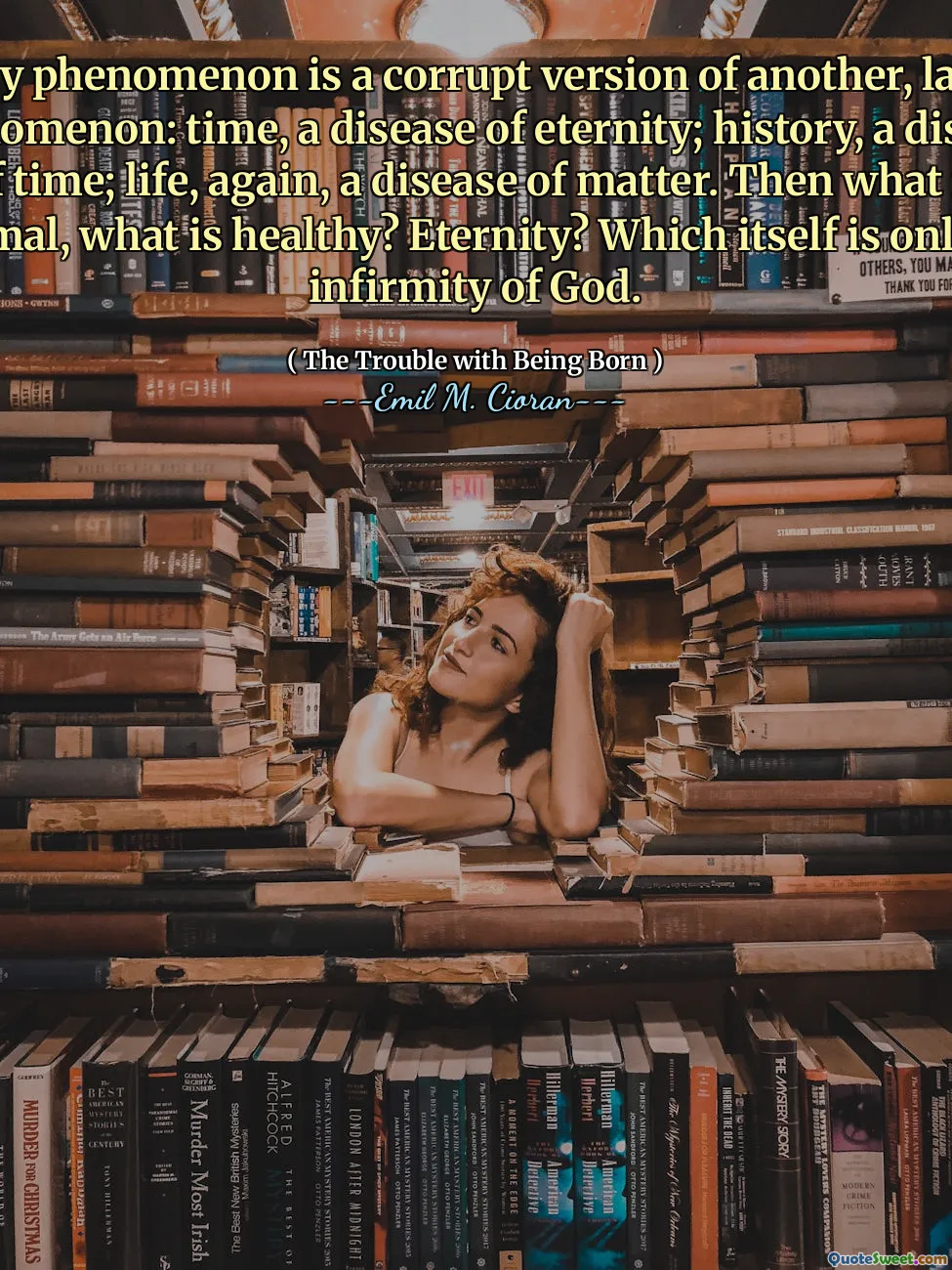 Every phenomenon is a corrupt version of another, larger phenomenon: time, a disease of eternity; history, a disease of time; life, again, a disease of matter. Then what is normal, what is healthy? Eternity? Which itself is only an infirmity of God.