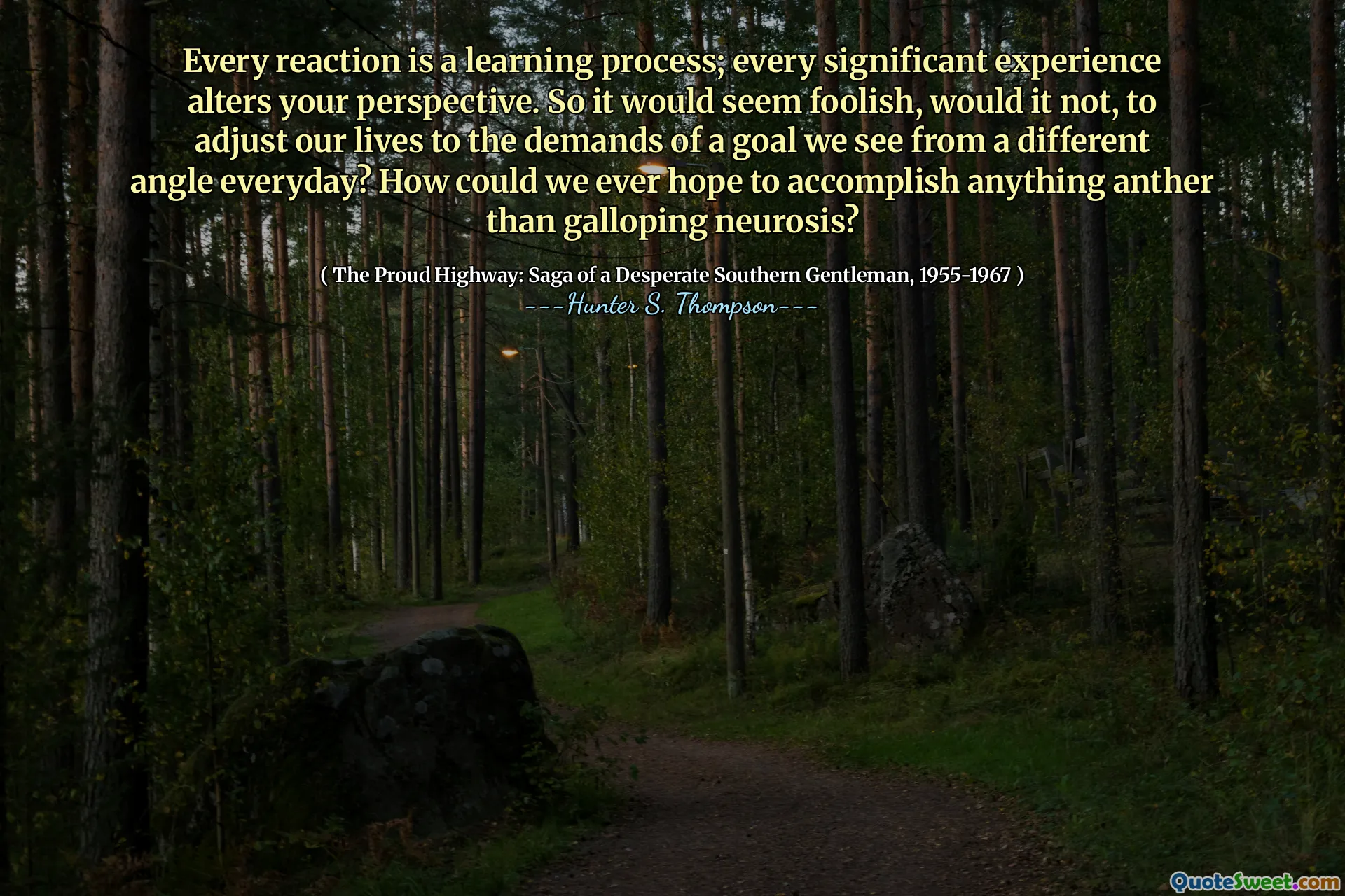 ყველა რეაქცია არის სასწავლო პროცესი; ყველა მნიშვნელოვანი გამოცდილება ცვლის თქვენს პერსპექტივას. ასე რომ, სისულელე ჩანდა, არა, ჩვენი ცხოვრების შეცვლა იმ მიზნის მოთხოვნებზე, რომელსაც ყოველდღიურად სხვა კუთხიდან ვხედავთ? როგორ შეგვეძლო იმედი გვაქვს, რომ არაფრის მიღწევას, ვიდრე ნევროზი?