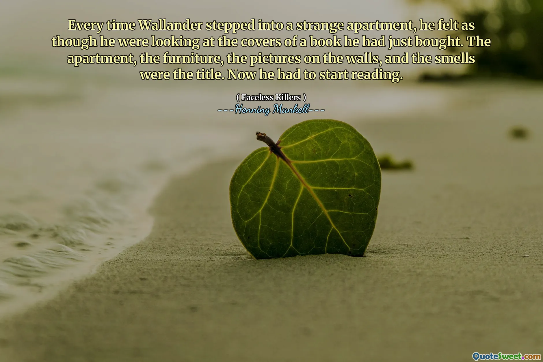 Every time Wallander stepped into a strange apartment, he felt as though he were looking at the covers of a book he had just bought. The apartment, the furniture, the pictures on the walls, and the smells were the title. Now he had to start reading.