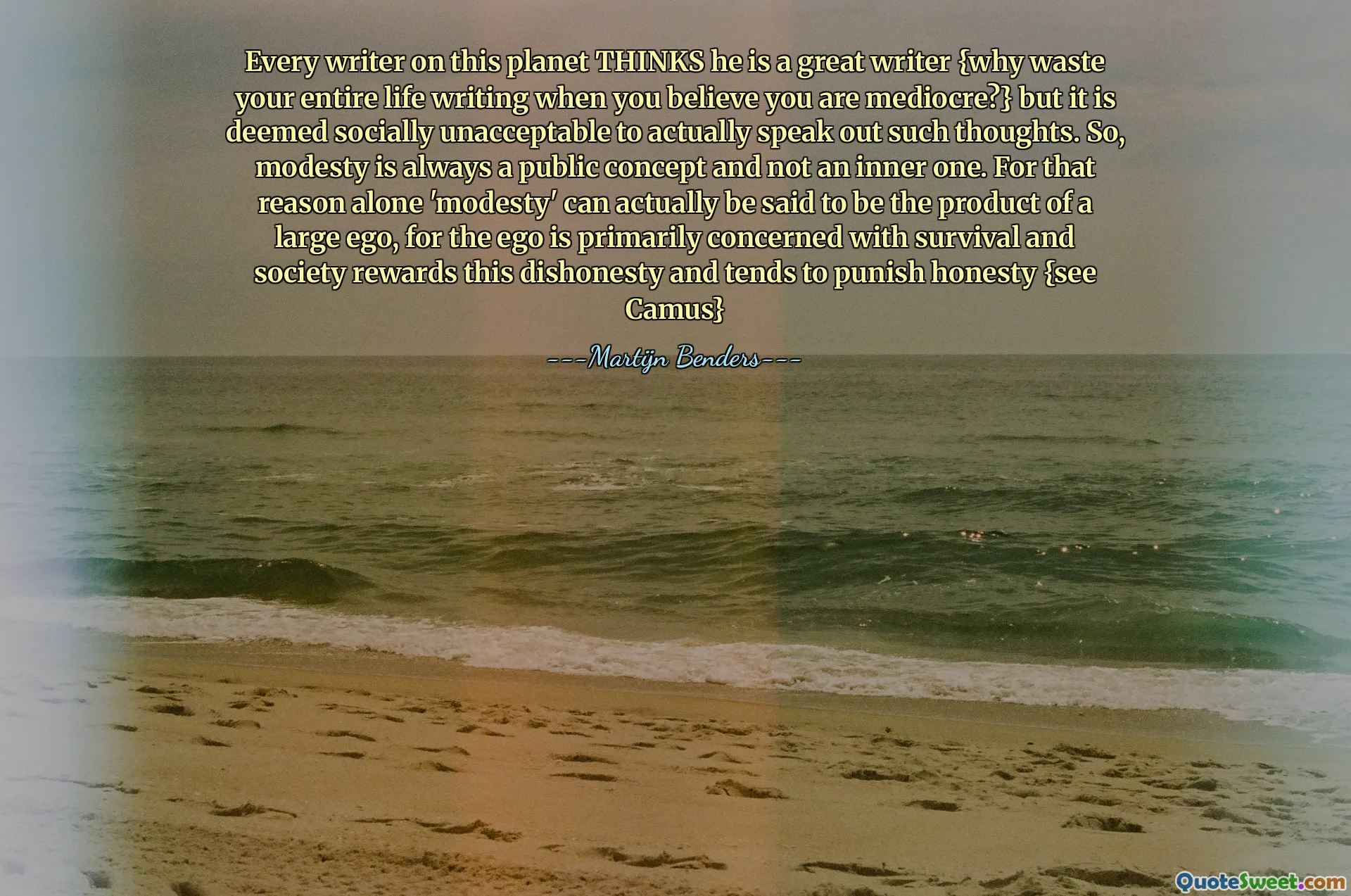 Every writer on this planet THINKS he is a great writer {why waste your entire life writing when you believe you are mediocre?} but it is deemed socially unacceptable to actually speak out such thoughts. So, modesty is always a public concept and not an inner one. For that reason alone 'modesty' can actually be said to be the product of a large ego, for the ego is primarily concerned with survival and society rewards this dishonesty and tends to punish honesty {see Camus}