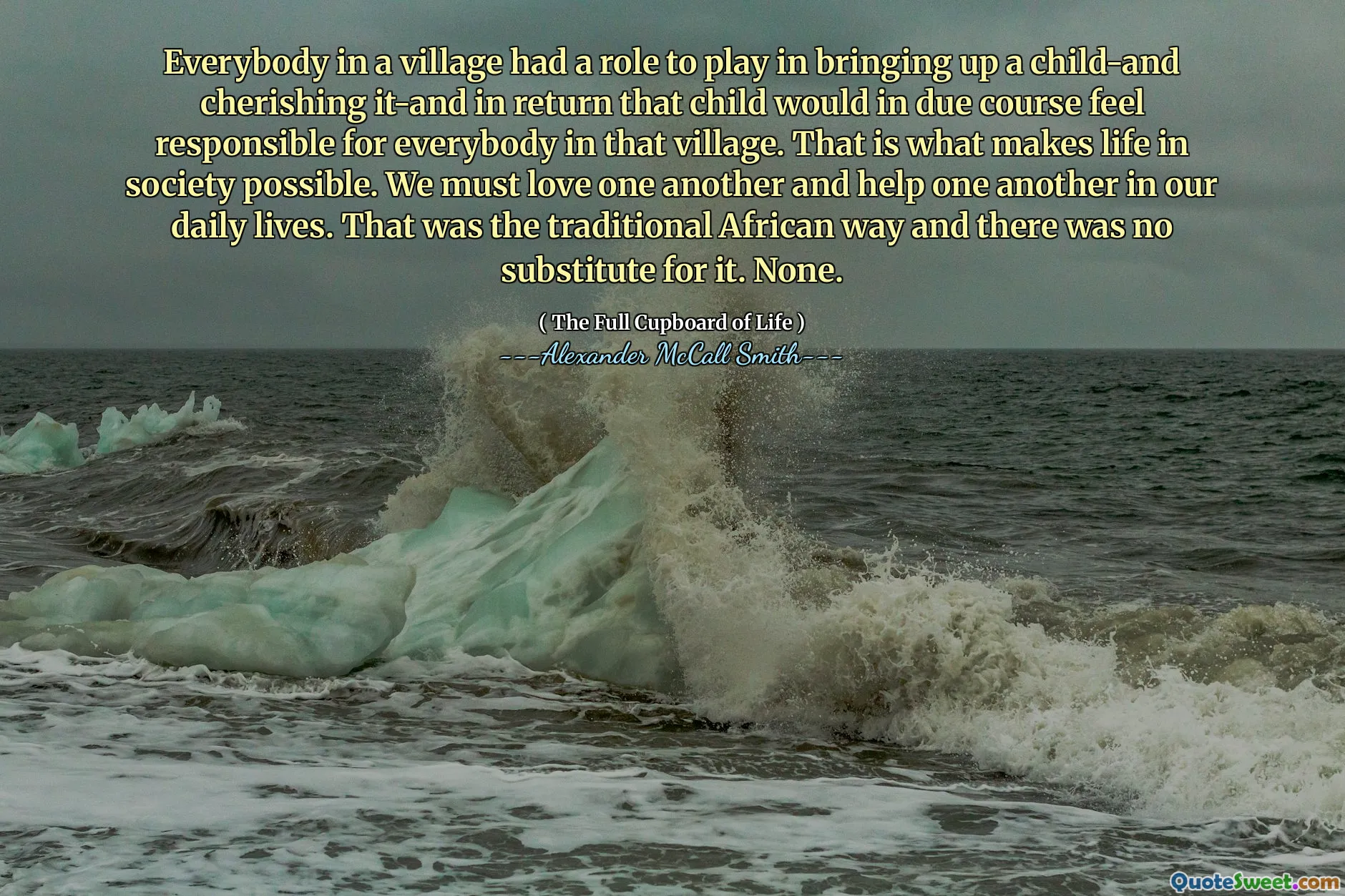 Everybody in a village had a role to play in bringing up a child-and cherishing it-and in return that child would in due course feel responsible for everybody in that village. That is what makes life in society possible. We must love one another and help one another in our daily lives. That was the traditional African way and there was no substitute for it. None.