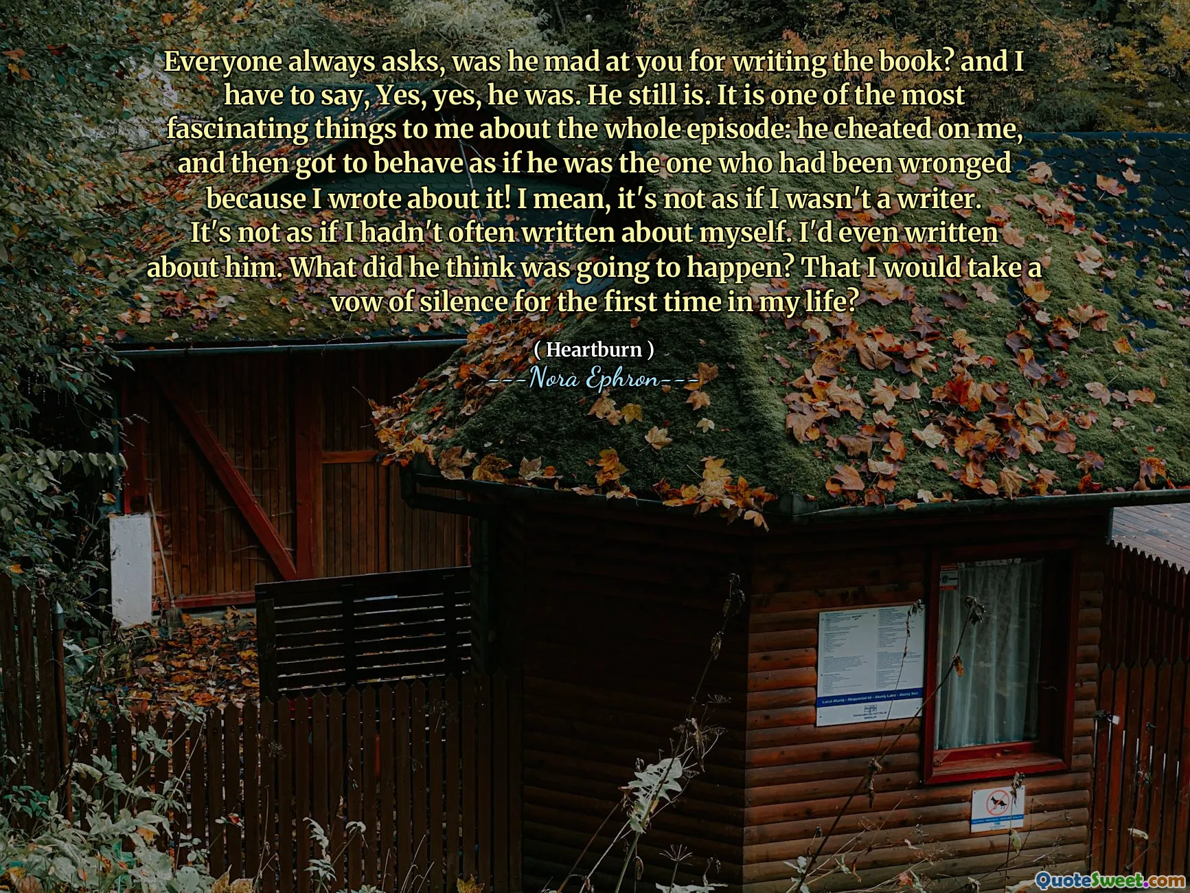 Everyone always asks, was he mad at you for writing the book? and I have to say, Yes, yes, he was. He still is. It is one of the most fascinating things to me about the whole episode: he cheated on me, and then got to behave as if he was the one who had been wronged because I wrote about it! I mean, it's not as if I wasn't a writer. It's not as if I hadn't often written about myself. I'd even written about him. What did he think was going to happen? That I would take a vow of silence for the first time in my life?
