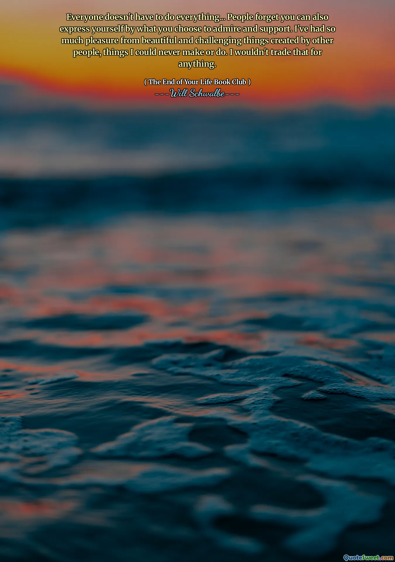 Everyone doesn't have to do everything... People forget you can also express yourself by what you choose to admire and support. I've had so much pleasure from beautiful and challenging things created by other people, things I could never make or do. I wouldn't trade that for anything.