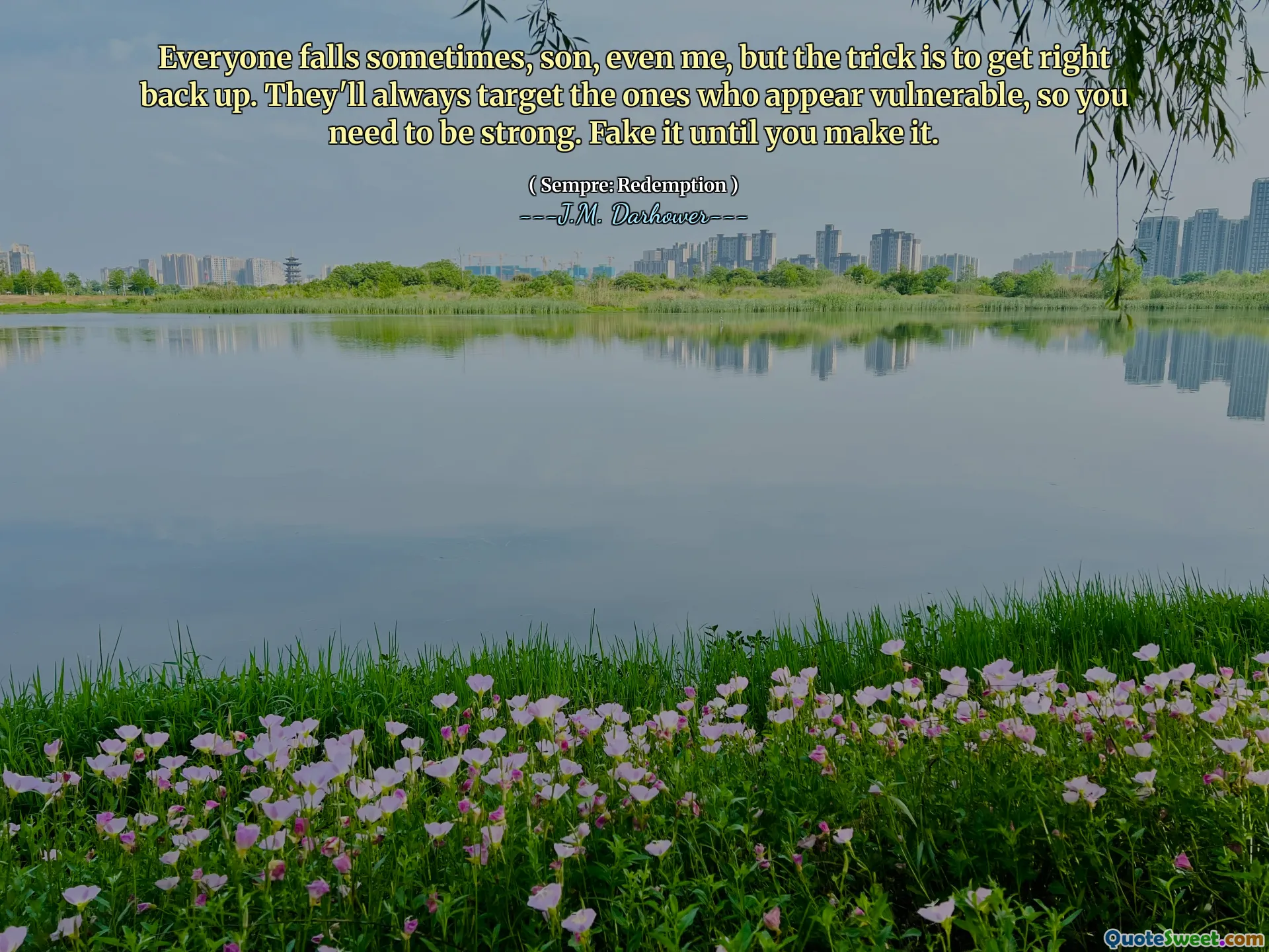 Everyone falls sometimes, son, even me, but the trick is to get right back up. They'll always target the ones who appear vulnerable, so you need to be strong. Fake it until you make it.