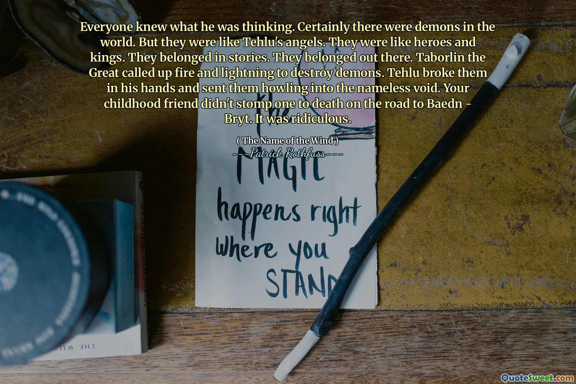 Everyone knew what he was thinking. Certainly there were demons in the world. But they were like Tehlu's angels. They were like heroes and kings. They belonged in stories. They belonged out there. Taborlin the Great called up fire and lightning to destroy demons. Tehlu broke them in his hands and sent them howling into the nameless void. Your childhood friend didn't stomp one to death on the road to Baedn - Bryt. It was ridiculous.