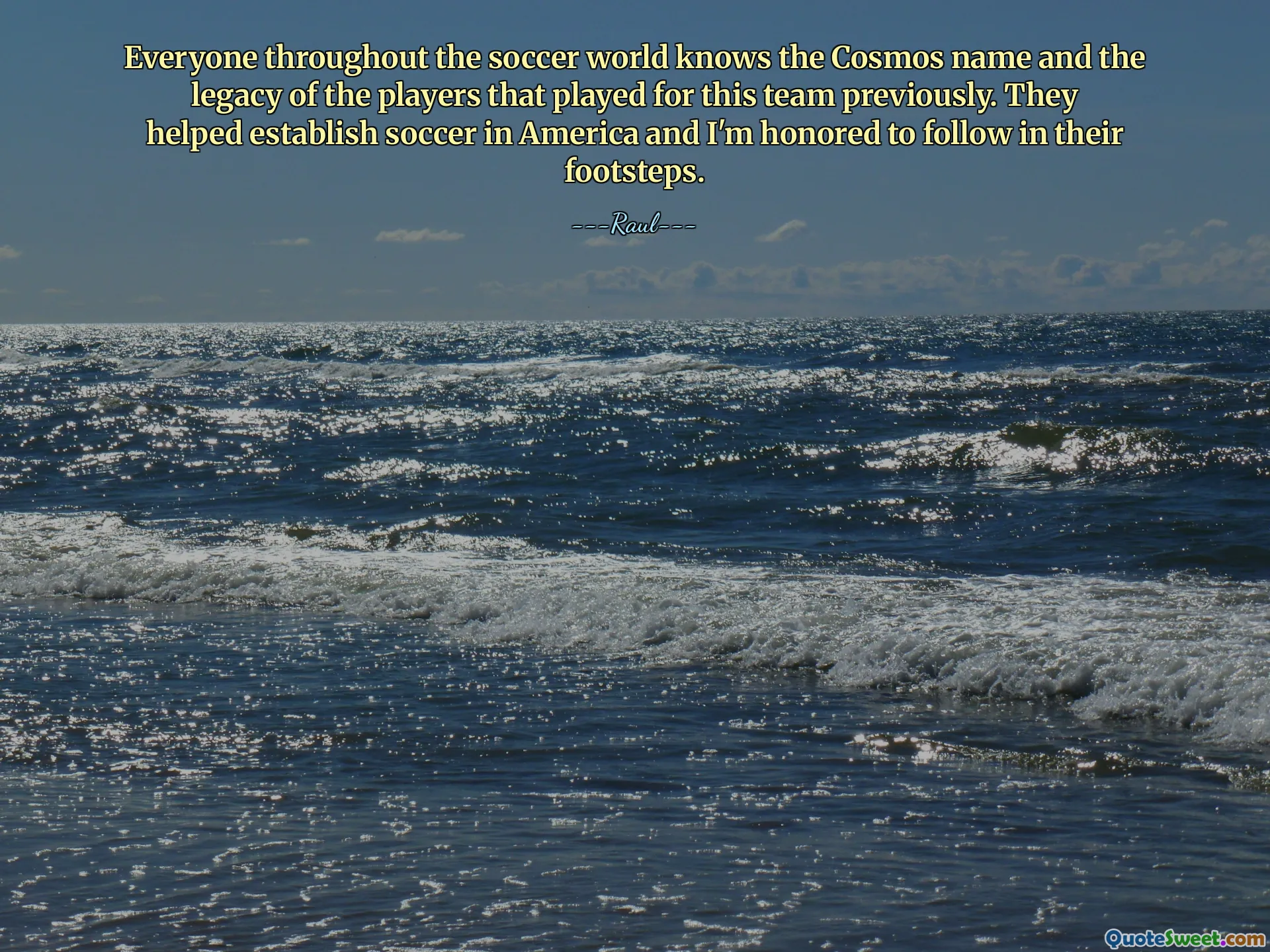 Everyone throughout the soccer world knows the Cosmos name and the legacy of the players that played for this team previously. They helped establish soccer in America and I'm honored to follow in their footsteps.