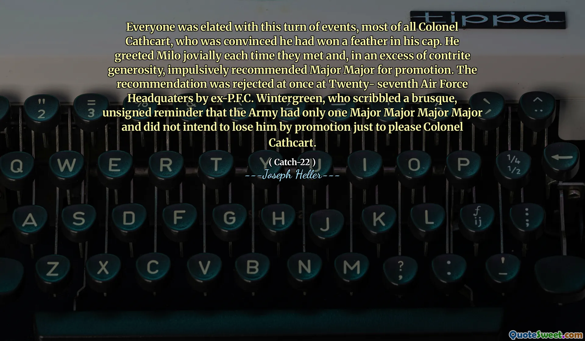 Все были в восторге от этого поворота событий, большую часть полковника Кэткарт, который был убежден, что он выиграл перо в его кепке. Он приветствовал Майло весело каждый раз, когда они встречались, и, в избытке сокрушенной щедрости, импульсивно рекомендовал специализированную специальность для продвижения по службе. Рекомендация была сразу отвергнута в двадцать седьмом штаб-квартире военно-воздушных сил. Винтергрин, который набрал грубого, без подписи напоминания о том, что у армии был только один майор -майор, и он не собирался потерять