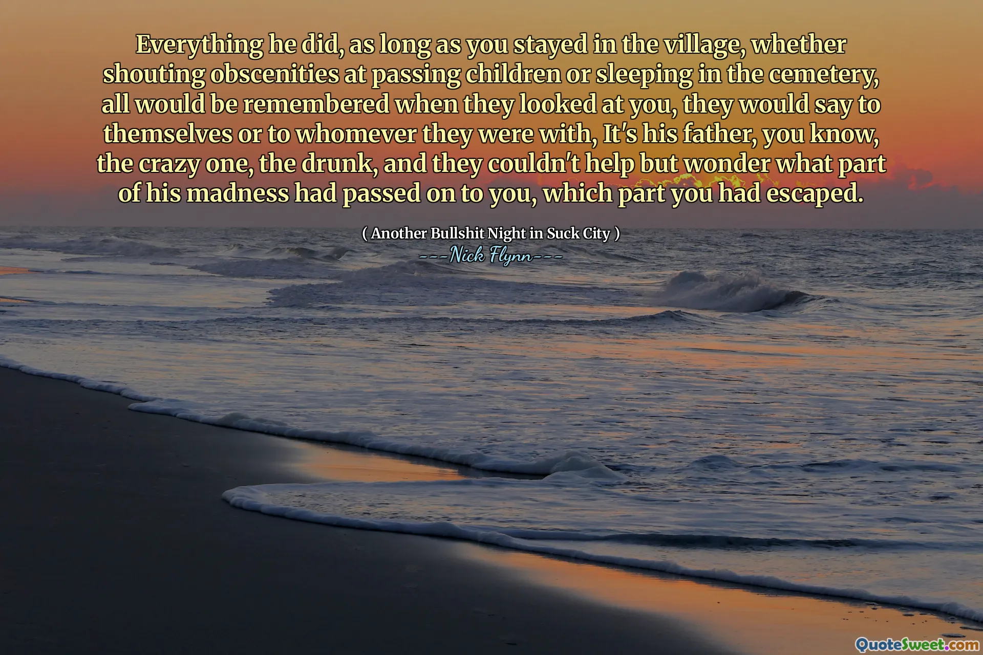 Everything he did, as long as you stayed in the village, whether shouting obscenities at passing children or sleeping in the cemetery, all would be remembered when they looked at you, they would say to themselves or to whomever they were with, It's his father, you know, the crazy one, the drunk, and they couldn't help but wonder what part of his madness had passed on to you, which part you had escaped.