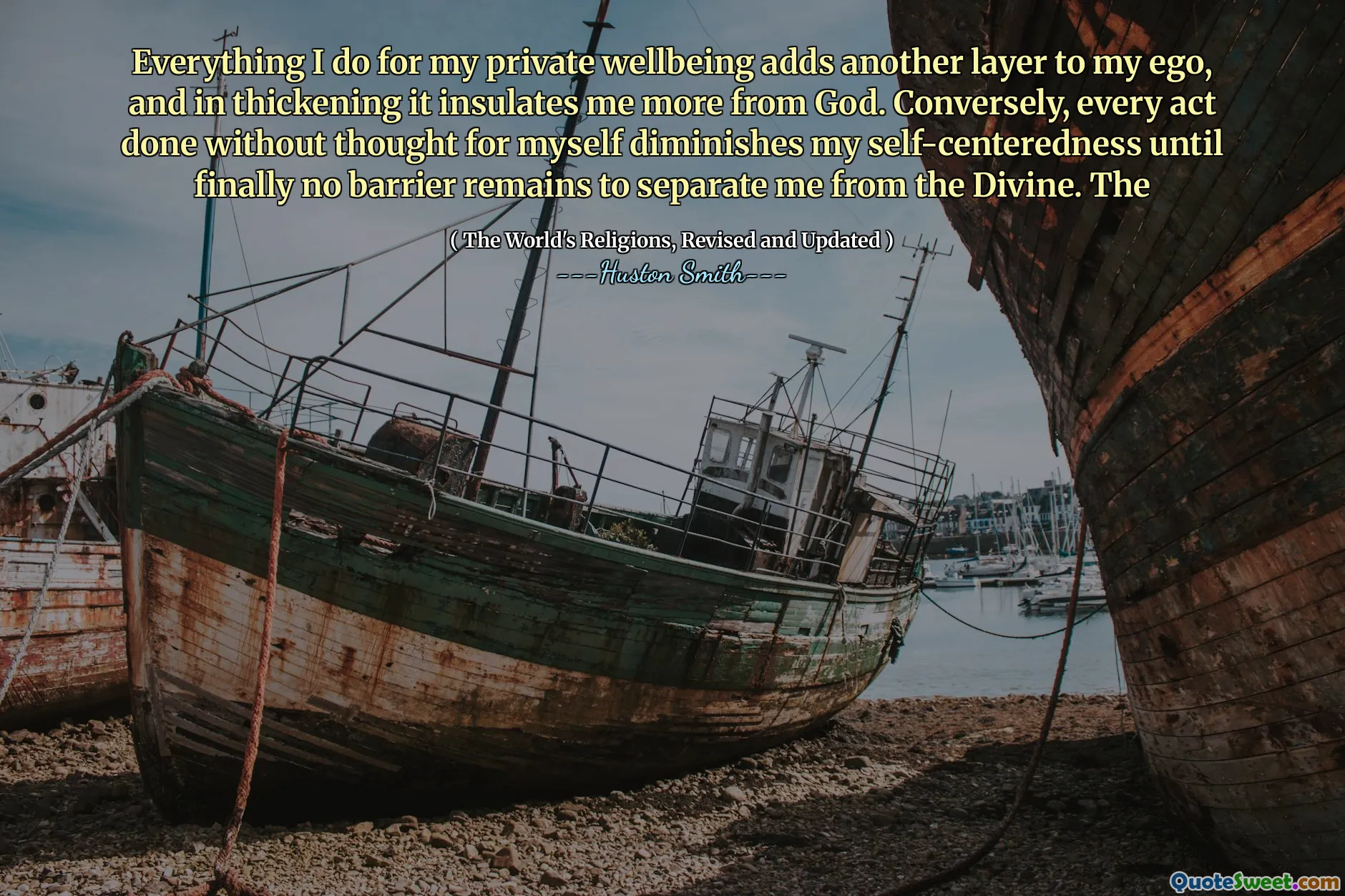 Everything I do for my private wellbeing adds another layer to my ego, and in thickening it insulates me more from God. Conversely, every act done without thought for myself diminishes my self-centeredness until finally no barrier remains to separate me from the Divine. The