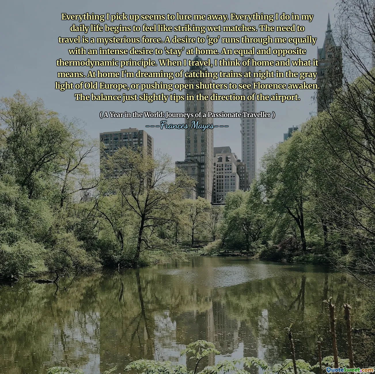 Everything I pick up seems to lure me away. Everything I do in my daily life begins to feel like striking wet matches. The need to travel is a mysterious force. A desire to 'go' runs through me equally with an intense desire to 'stay' at home. An equal and opposite thermodynamic principle. When I travel, I think of home and what it means. At home I'm dreaming of catching trains at night in the gray light of Old Europe, or pushing open shutters to see Florence awaken. The balance just slightly tips in the direction of the airport.