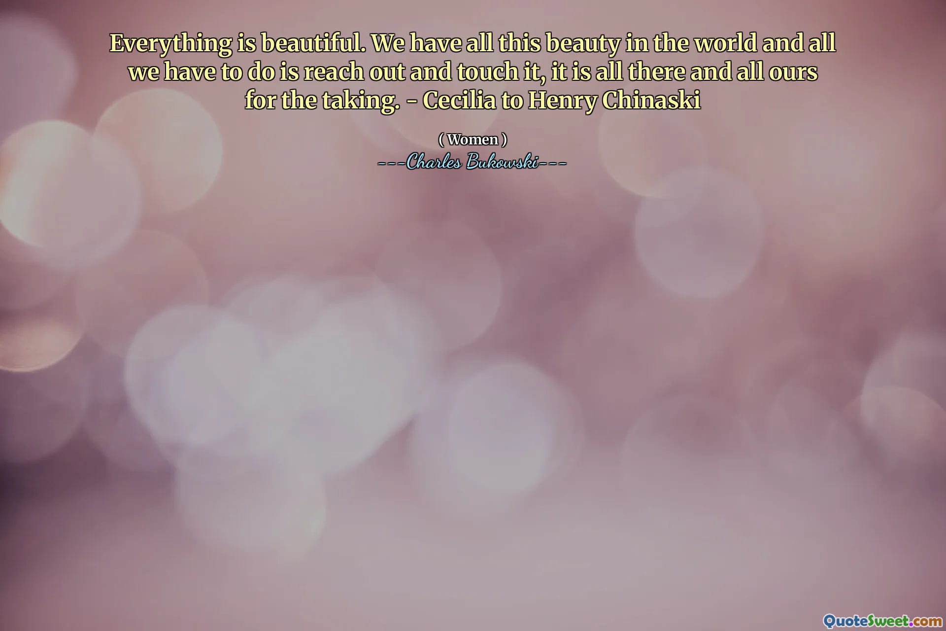 Everything is beautiful. We have all this beauty in the world and all we have to do is reach out and touch it, it is all there and all ours for the taking. - Cecilia to Henry Chinaski