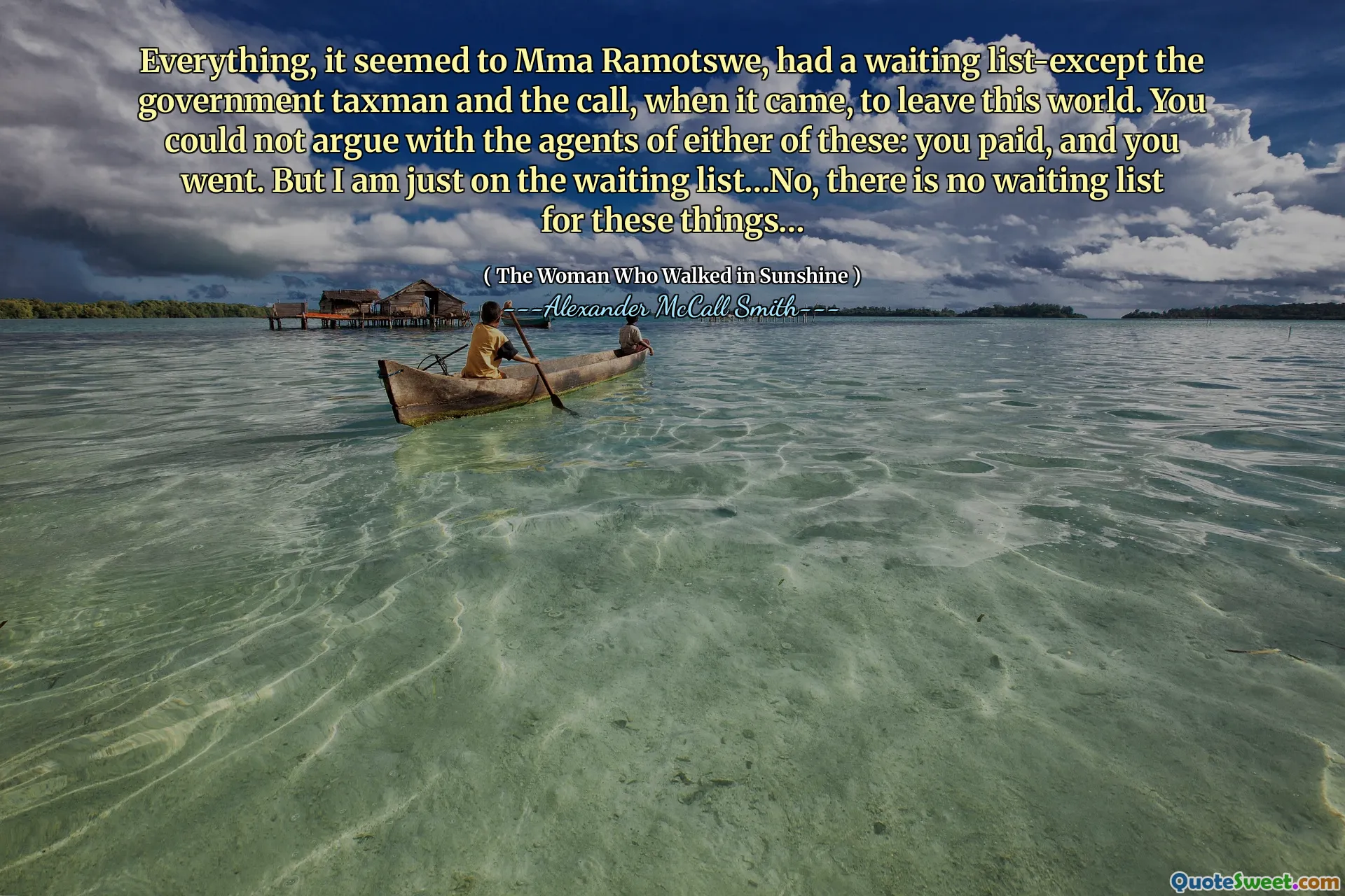Everything, it seemed to Mma Ramotswe, had a waiting list-except the government taxman and the call, when it came, to leave this world. You could not argue with the agents of either of these: you paid, and you went. But I am just on the waiting list…No, there is no waiting list for these things…