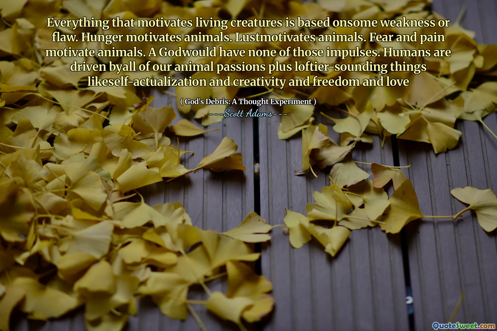 Everything that motivates living creatures is based onsome weakness or flaw. Hunger motivates animals. Lustmotivates animals. Fear and pain motivate animals. A Godwould have none of those impulses. Humans are driven byall of our animal passions plus loftier-sounding things likeself-actualization and creativity and freedom and love