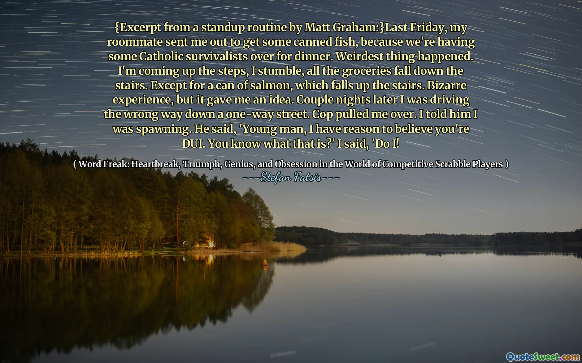 {Excerpt from a standup routine by Matt Graham:}Last Friday, my roommate sent me out to get some canned fish, because we're having some Catholic survivalists over for dinner. Weirdest thing happened. I'm coming up the steps, I stumble, all the groceries fall down the stairs. Except for a can of salmon, which falls up the stairs. Bizarre experience, but it gave me an idea. Couple nights later I was driving the wrong way down a one-way street. Cop pulled me over. I told him I was spawning. He said, 'Young man, I have reason to believe you're DUI. You know what that is?' I said, 'Do I!