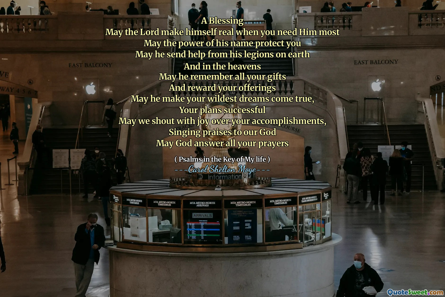 A Blessing
May the Lord make himself real when you need Him most
May the power of his name protect you
May he send help from his legions on earth
And in the heavens
May he remember all your gifts
And reward your offerings
May he make your wildest dreams come true,
Your plans successful
May we shout with joy over your accomplishments,
Singing praises to our God
May God answer all your prayers
