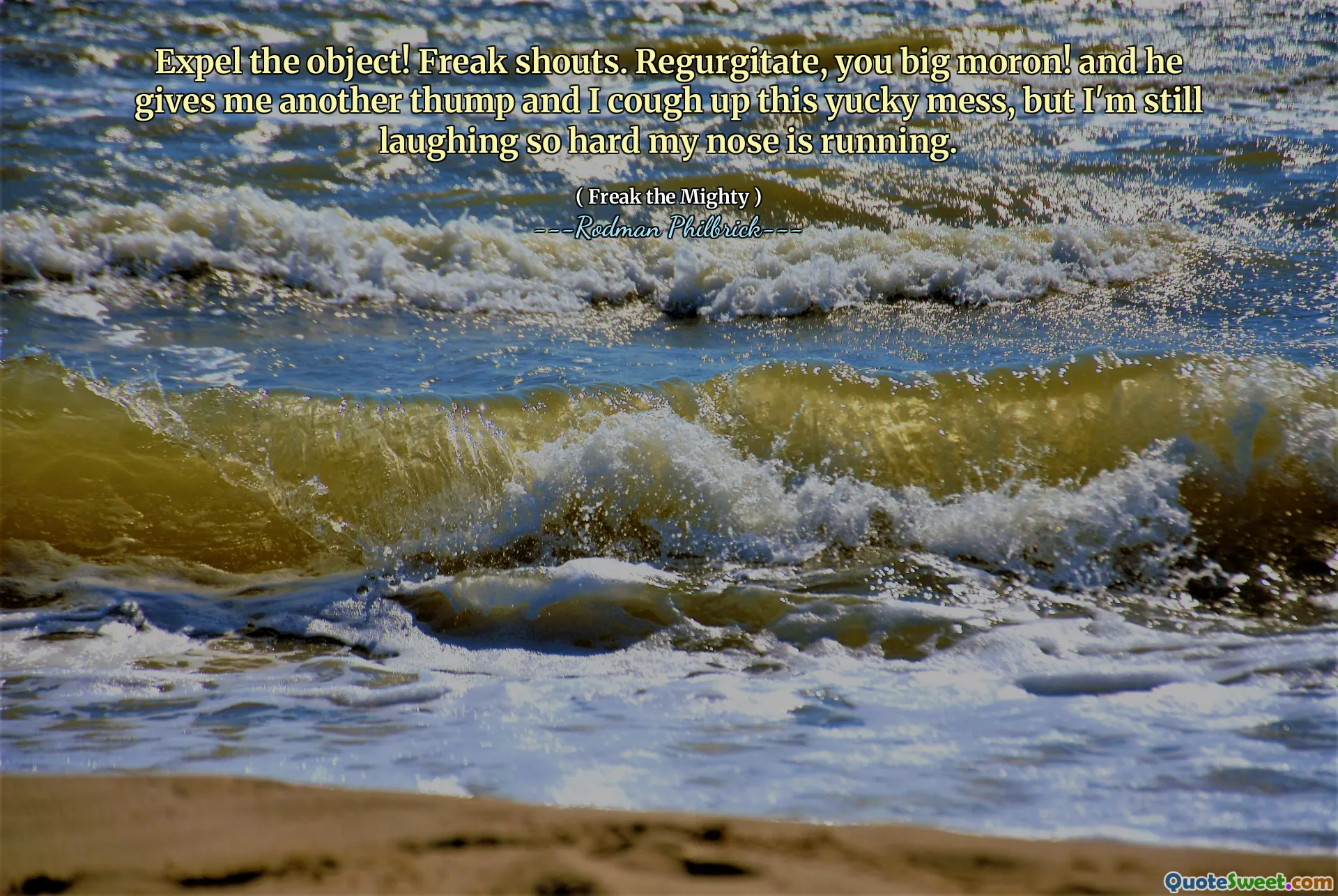 Expel the object! Freak shouts. Regurgitate, you big moron! and he gives me another thump and I cough up this yucky mess, but I'm still laughing so hard my nose is running.