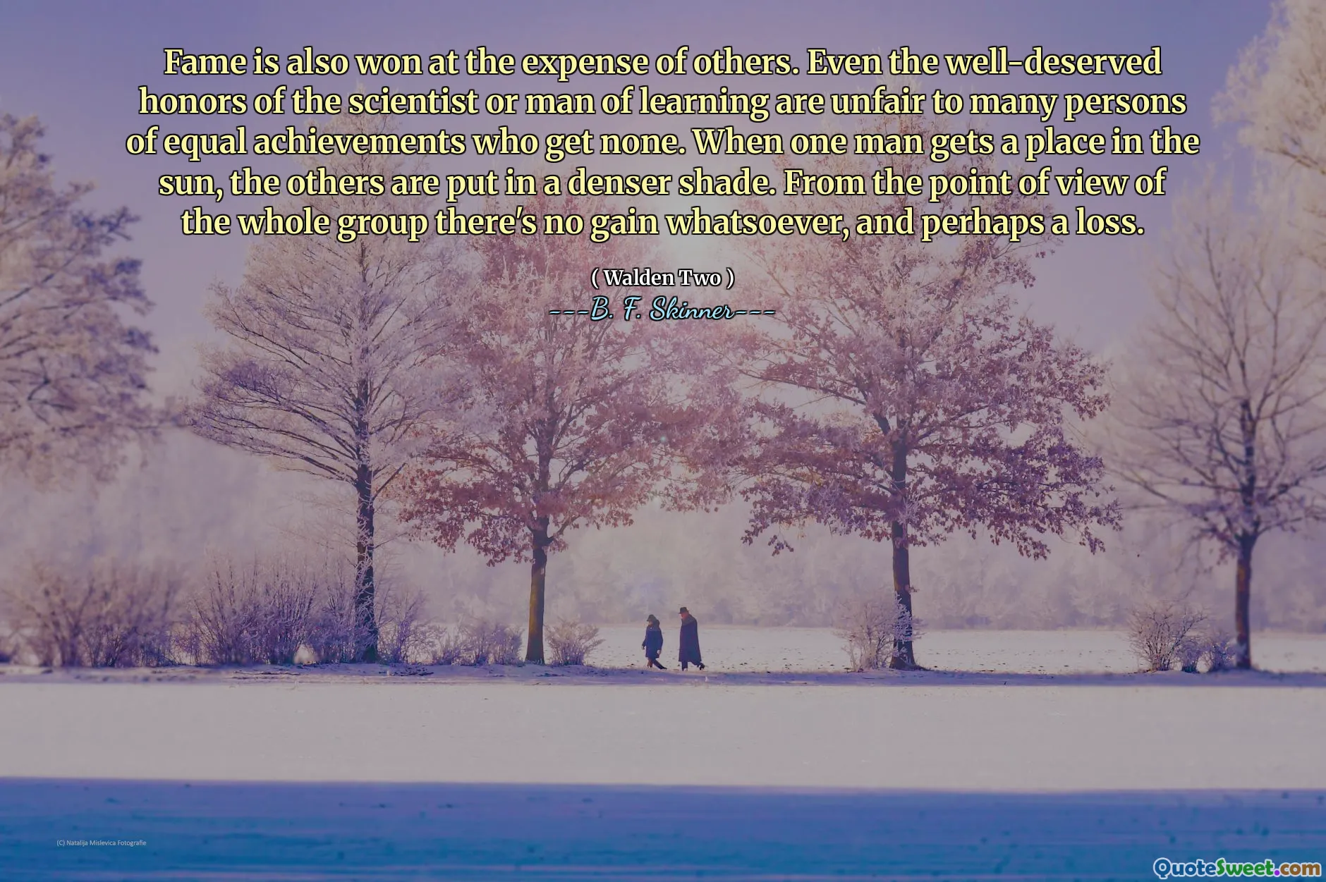 Fame is also won at the expense of others. Even the well-deserved honors of the scientist or man of learning are unfair to many persons of equal achievements who get none. When one man gets a place in the sun, the others are put in a denser shade. From the point of view of the whole group there's no gain whatsoever, and perhaps a loss.