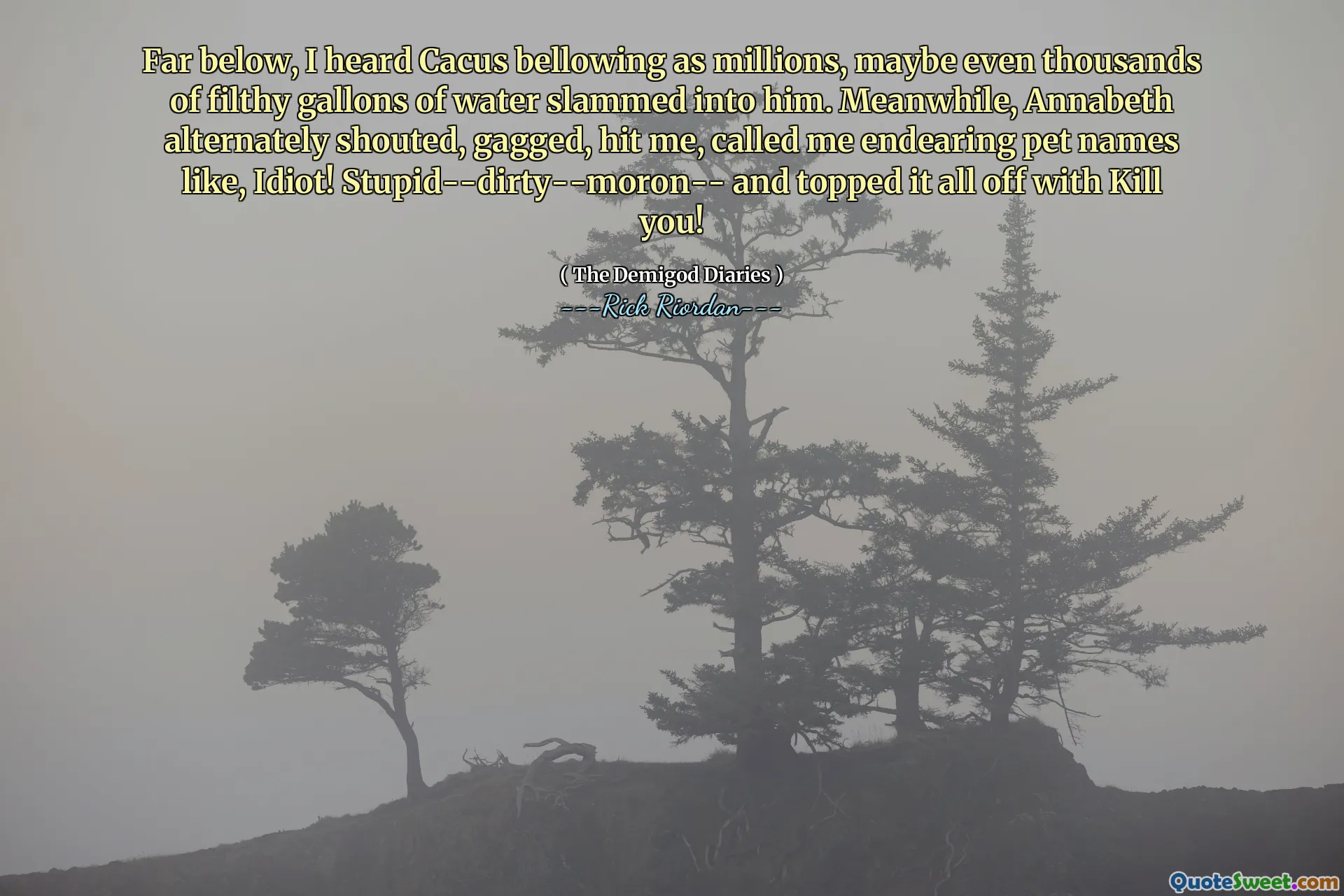 Far below, I heard Cacus bellowing as millions, maybe even thousands of filthy gallons of water slammed into him. Meanwhile, Annabeth alternately shouted, gagged, hit me, called me endearing pet names like, Idiot! Stupid--dirty--moron-- and topped it all off with Kill you!