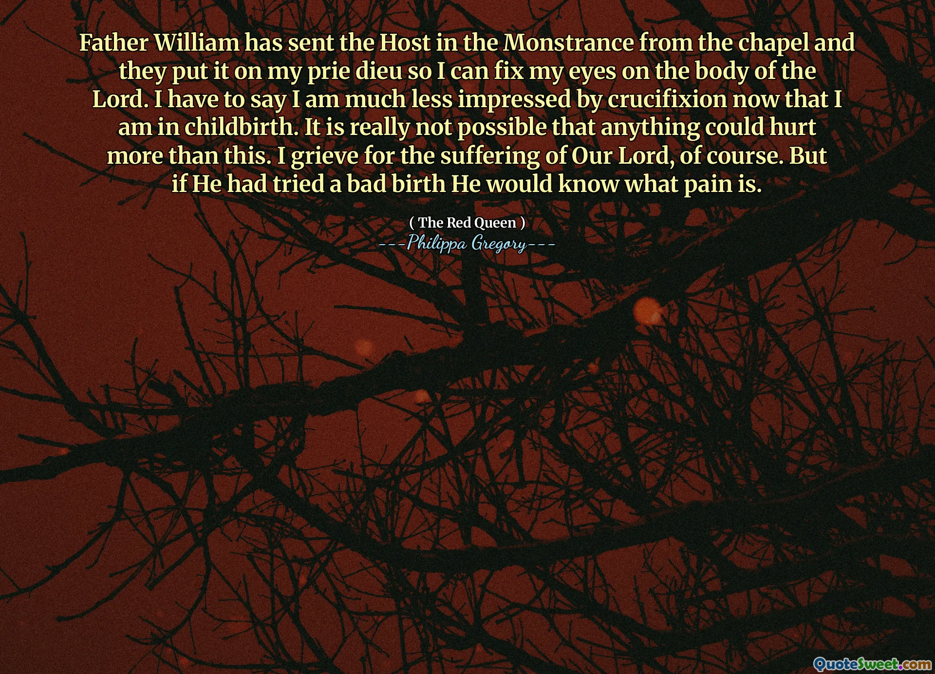 Father William has sent the Host in the Monstrance from the chapel and they put it on my prie dieu so I can fix my eyes on the body of the Lord. I have to say I am much less impressed by crucifixion now that I am in childbirth. It is really not possible that anything could hurt more than this. I grieve for the suffering of Our Lord, of course. But if He had tried a bad birth He would know what pain is.