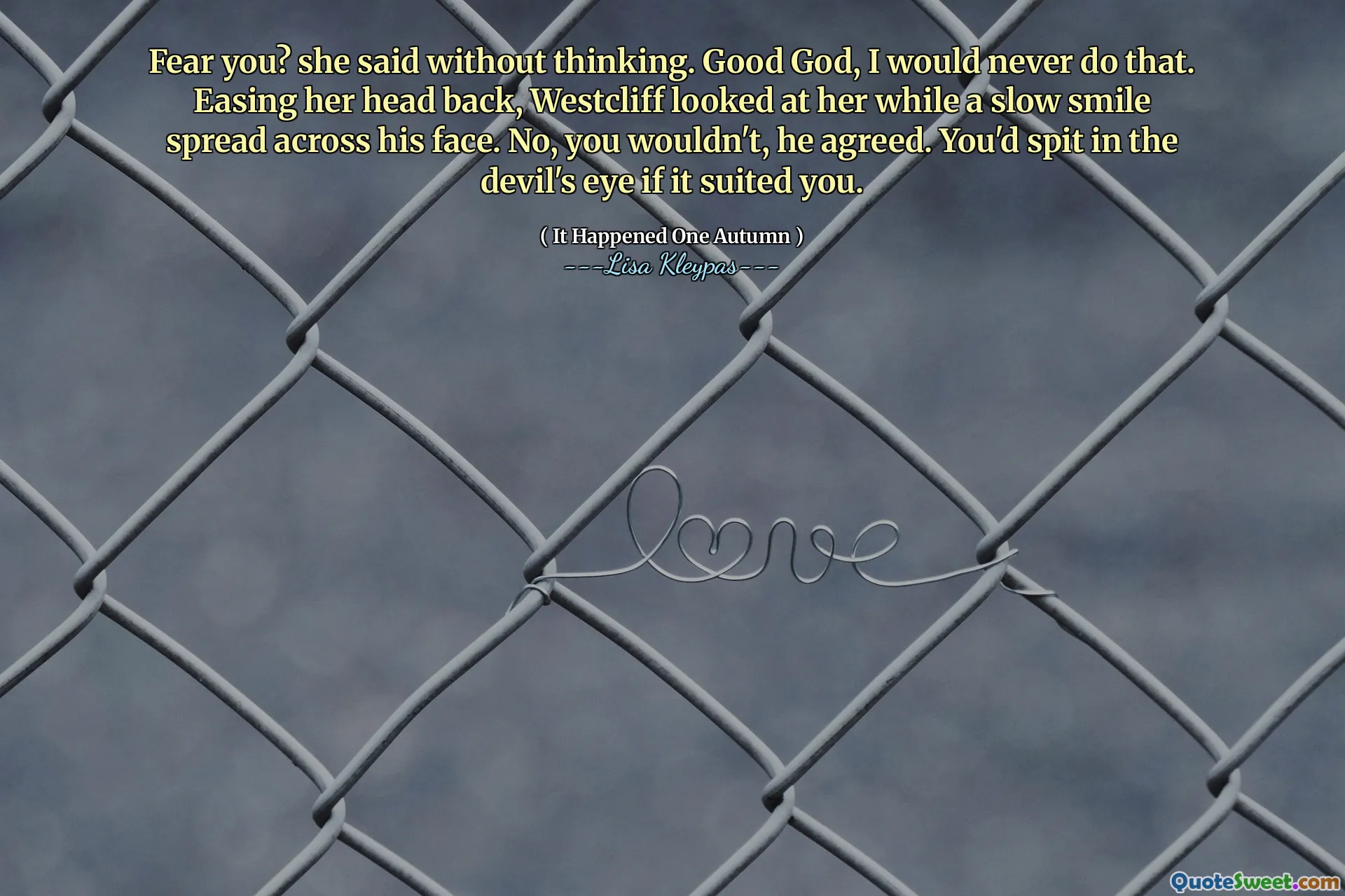 Fear you? she said without thinking. Good God, I would never do that. Easing her head back, Westcliff looked at her while a slow smile spread across his face. No, you wouldn't, he agreed. You'd spit in the devil's eye if it suited you.