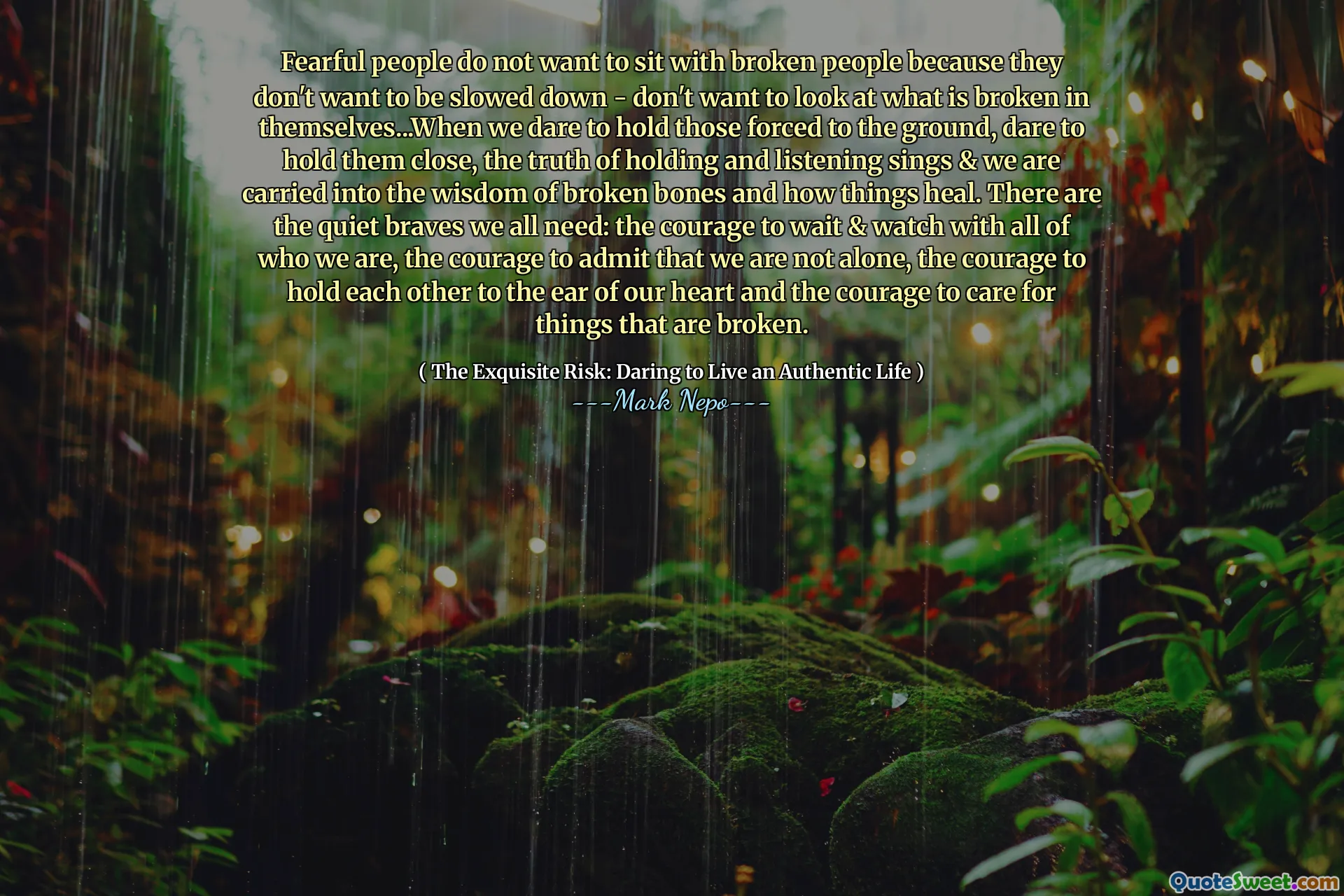 Oamenii temători nu vor să stea cu oameni rupți pentru că nu vor să fie încetinit - nu vor să privească ceea ce este rupt în ei înșiși ... când îndrăznim să -i ținem pe cei forțați la pământ, îndrăznim să le ținem aproape, adevărul de a ține și asculta cântă și suntem purtați în înțelepciunea oaselor rupte și cum se vindecă lucrurile. Există vitejii liniștite de care avem nevoie cu toții: curajul de a aștepta și de a privi cu toți cei care suntem, curajul de a recunoaște că nu suntem singuri, curajul de a ne menține reciproc la urechea inimii noastre și curajul de a avea grijă de lucruri care sunt rupte.