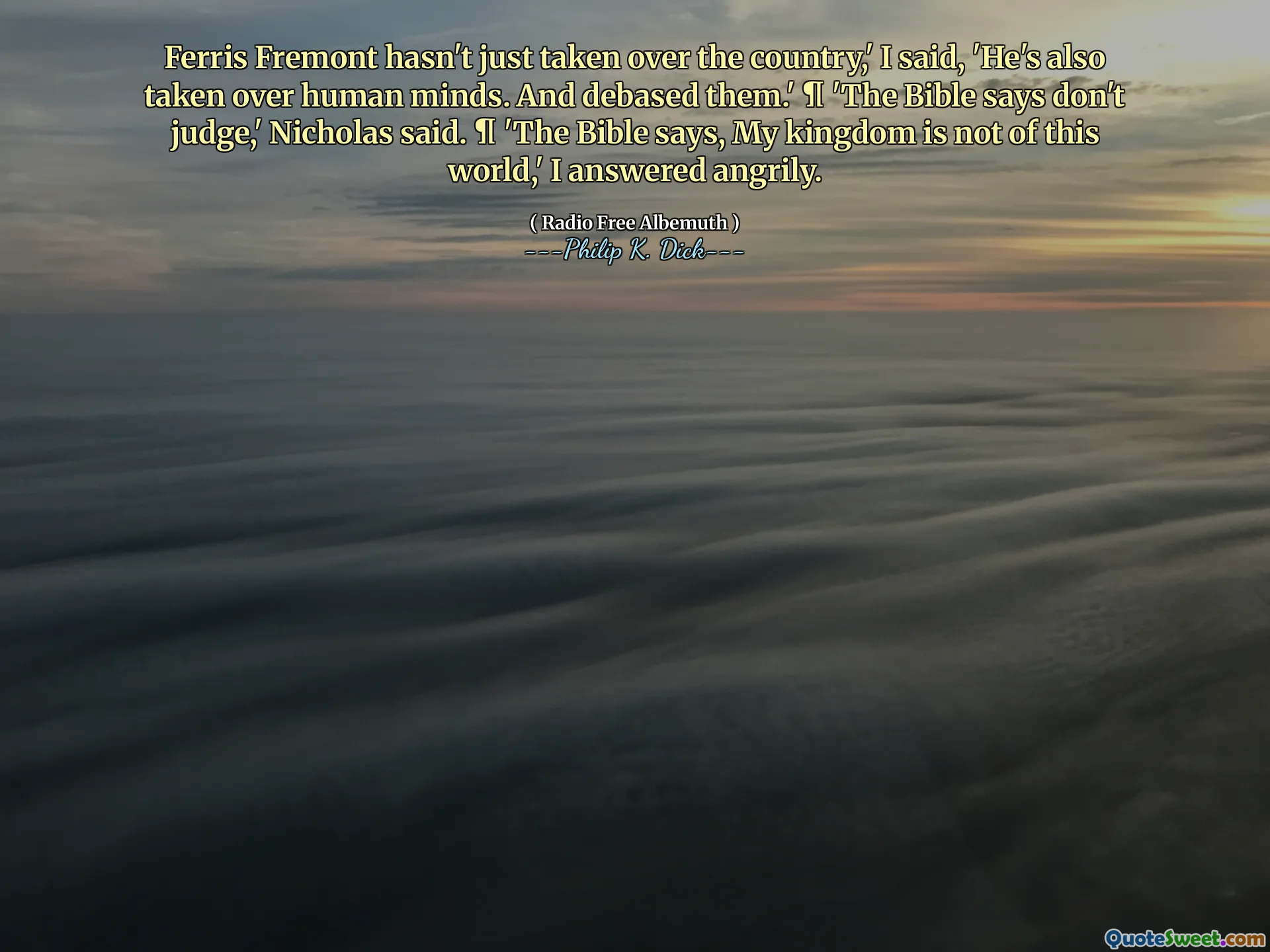 Ferris Fremont non ha appena rilevato il paese ", ho detto," ha anche preso le menti umane. E li hanno degradati. " ¶ "La Bibbia dice di non giudicare", ha detto Nicholas. ¶ "La Bibbia dice, il mio regno non è di questo mondo", ho risposto con rabbia.