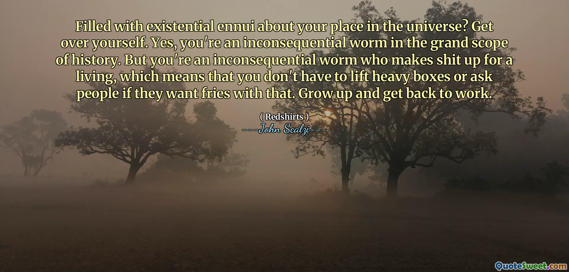 Filled with existential ennui about your place in the universe? Get over yourself. Yes, you're an inconsequential worm in the grand scope of history. But you're an inconsequential worm who makes shit up for a living, which means that you don't have to lift heavy boxes or ask people if they want fries with that. Grow up and get back to work.