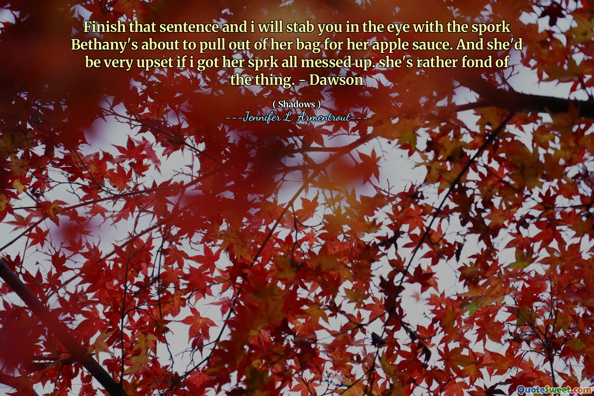 Finish that sentence and i will stab you in the eye with the spork Bethany's about to pull out of her bag for her apple sauce. And she'd be very upset if i got her sprk all messed up. she's rather fond of the thing. - Dawson